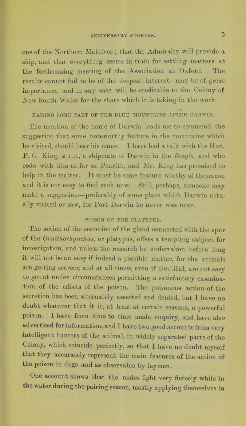 one of the Northern Maldives; that the Admiralty will provide a ship, and that everything seems in train for settling matters at the forthcoming meeting of the Association at Oxford. The results cannot fail to be of the deepest interest, may be of great importance, and in any case will be creditable to the Colony of New South Wales for the share which it is taking in the work. NAMING SOME PART OP THE BLUE MOUNTAINS AFTER DARWIN. The mention of the name of Darwin leads me to commend the suggestion that some noteworthy feature in the mountains which lie visited, should bear his name. I have had a talk with the Hon. P. G. King, M.L.C., a shipmate of Darwin in the Beagle, and who rode with him as far as Penrith, and Mr. King has promised to help in the matter. It must be some feature worthy of the name, and it is not easy to find such now. Still, perhaps, someone may make a suggestion—preferably of some place wliich Darwin actu- ally visited or saw, for Port Darwin he never was near. POISON OF THE PLATYPUS. The action of the secretion of the gland connected with the spur of the Ornithorhy7ichus, or platypus, offers a tempting subject for investigation, and unless the research be undertaken before lonff it will not be an easy if indeed a possible matter, for the animals are getting scarcer, and at all times, even if plentiful, are not easy to get at under circumstances permitting a satisfactory examina- tion of the effects of the poison. The poisonous action of the secretion has been alternately asserted and denied, but I have no doubt whatever that it is, at least at certain seasons, a powerful poison. I have from time to time made enquiry, and have also advertised for information, and I have two good accounts from very intelligent hunters of the animal, in widely separated parts of the €olony, which coincide perfectly, so that I have no doubt myself that they accurately represent the main features of the action of the poison in dogs and as observable by laymen. One account shows that the males fight very fiercely while in the water during the pairing season, mostly applying themselves to