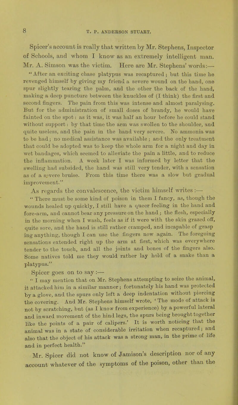 Spicer's account is really that written by Mr. Stephens, Inspector of Schools, and whom I know as an extremely intelligent man. Mr. A. Simson was the victim. Here are Mr. Stephens' words:—  After an exciting chase platypus was recaptured; but this time he revenged himself by giving my friend a severe wound on the hand, one spur slightly tearing the palm, and the other the back of the hand, making a deep puncture between the knuckles of (I think) the first and second fingers. The pain from this was intense and almost paralysing. But for the administration of small doses of brandy, he would have fainted on the spot: as it was, it was half an hour before he could stand without support: by that time the arm was swollen to the shoulder, and quite useless, and the pain in the hand very severe. No ammonia was to be had; no medical assistance was available ; and the only treatment that could be adopted was to keep the whole arm for a night and day in wet bandages, which seemed to alleviate the pain a little, and to reduce the inflammation. A week later I was informed by letter that the swelling had subsided, the hand was still very tender, with a sensation as of a Si'vere bruise. From this time there was a slow but gradual improvement. As regards the convalescence, the victim himself writes :—  There must be some kind of poison in them I fancy, as, though the wounds healed up quickly, I still have a queer feeling in the hand and fore-arm, and cannot bear any pressure on the hand ; the flesh, especially in the morning when I wash, feels as if it were with the skin grazed off, quite sore, and the hand is still rather cramped, and incapable of grasp ing anything, though I can use the flngers now again. The foregoing sensations extended right up the arm at first, which was everywhere tender to the touch, and all the joints and bones of the flngers also. Some natives told me they would rather lay hold of a snake than a platypus. Spicer goes on to say :—  I may mention that on Mr. Stephens attempting to seize the animal, it attacked him in a similar manner; fortunately his hand was protected by a glove, and the spurs only left a deep indentation without piercing the covering. And Mr. Stephens himself wrote, ' The mode of attack is not by scratching, but (as I know from experience) by a powerful lateral and inward movement of the hind legs, the spurs being brought together like the points of a pair of calipers.' It is worth noticing that the animal was in a state of considerable irritation when recaptured; and also that the object of his attack was a strong man, in the prime of life and in perfect health. Mr. Spicer did not know of Jamison's description nor of any account whatever of the symptoms of the poison, other tlian the