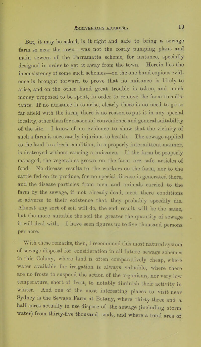 But, it may be asked, is it right and safe to bring a sewage farm so near the town—was not the costly pumping plant and main sewers of the Parramatta scheme, for instance, specially designed in order to get it away from the town. Herein lies the inconsistency of some such schemes—on the one hand copious evid- ence is brought forward to prove that no nuisance is likely to arise, and on the other hand great trouble is taken, and much money proposed to be spent, in order to remove the farm to a dis- tance. If no nuisance is to arise, clearly there is no need to go so far afield with the farm, there is no reason to put it in. any special locality, other than for reasonsof convenience and general suitability of the site. I know of no evidence to show that the vicinity of such a farm is necessarily injurious to health. The sewage applied to the land in a fresh condition, in a properly intermittent manner, is destroyed without causing a nuisance. If the farm be properly managed, the vegetables grov/n on the farm are safe articles of food. No disease results to the workers on the farm, nor to the cattle fed on its produce, for no special disease is generated there, and the disease particles from men and animals carried to the farm by the sewage, if not already dead, meet there conditions so adverse to their existence that they probably speedily die. Almost any sort of soil will do, the end result will be the same, but the more suitable the soil the greater the quantity of sewage it will deal with. I have seen figures up to five thousand persons per acre. With these remarks, then, I recommend this most natural system of sewage disposal for consideration in all future sewage schemes in this Colony, where land is often comparatively cheap, where water available for irrigation is always valuable, where there are no frosts to suspend the action of the organisms, nor very low temperature, short of frost, to notably diminish their activity in winter. And one of the most interesting places to visit near Sydney is the Sewage Farm at Botany, where thirty-three and a half acres actually in use dispose of the sewage (including storm water) from thirty-five thousand souls, and where a total area of