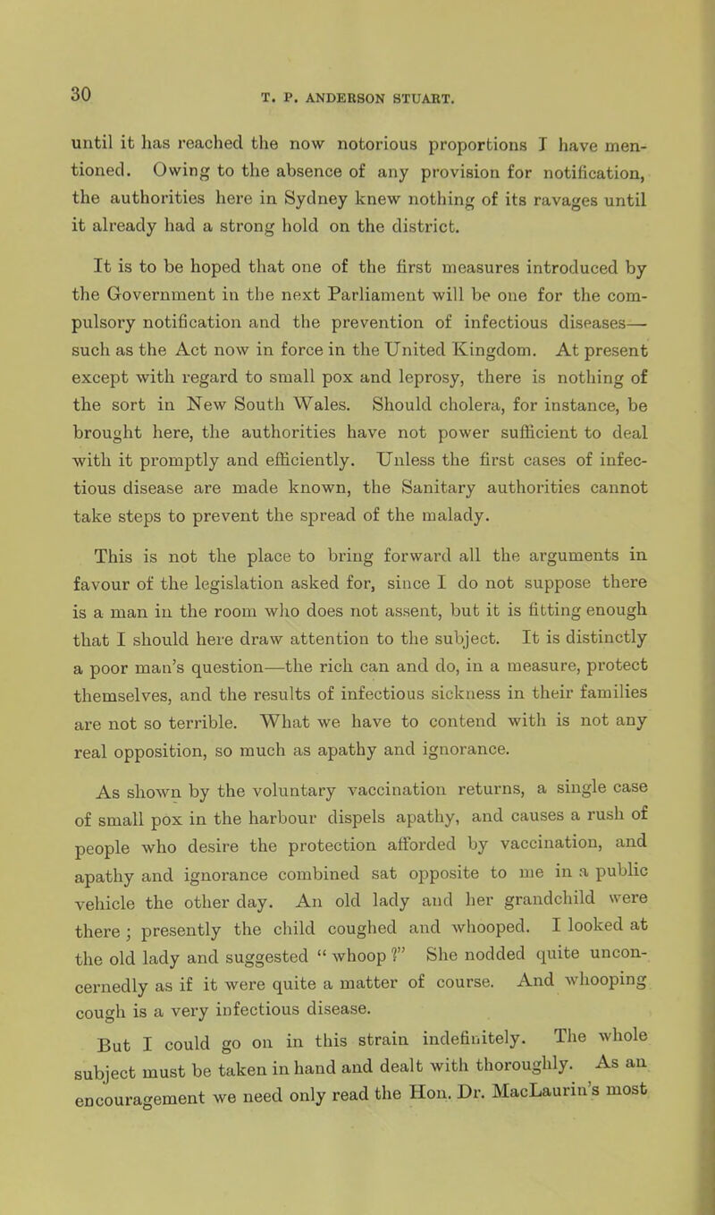 until it has reached the now notorious proportions I have men- tioned. Owing to the absence of any provision for notification, the authorities here in Sydney knew nothing of its ravages until it ah'eady had a strong hold on the district. It is to be hoped that one of the first measures introduced by the Government in the next Parliament will be one for the com- pulsory notification and the prevention of infectious diseases— such as the Act now in force in the United Kingdom. At present except with regard to small pox and leprosy, there is nothing of the sort in New South Wales. Should cholera, for instance, be brought here, the authorities have not power suflicient to deal with it promptly and efficiently. Unless the first cases of infec- tious disease are made known, the Sanitary authorities cannot take steps to prevent the spread of the malady. This is not the place to bring forward all the arguments in favour of the legislation asked for, since I do not suppose there is a man in the room who does not assent, but it is fitting enough that I should here draw attention to the subject. It is distinctly a poor man's question—the rich can and do, in a measure, protect themselves, and the results of infectious sickness in their families are not so terrible. What we have to contend with is not any real opposition, so much as apathy and ignorance. As shown by the voluntary vaccination returns, a single case of small pox in the harbour dispels apathy, and causes a rush of people who desire the protection afforded by vaccination, and apathy and ignorance combined sat opposite to me in a public vehicle the other day. An old lady and her grandchild were there ; presently the child coughed and whooped. I looked at the old lady and suggested  whoop f She nodded quite uncon- cernedly as if it were quite a matter of course. And whooping cough is a very infectious disease. But I could go on in this strain indefiiiitely. The whole subject must be taken in hand and dealt with thoroughly. As an encouragement we need only read the Hon. Dr. MacLaurin's most