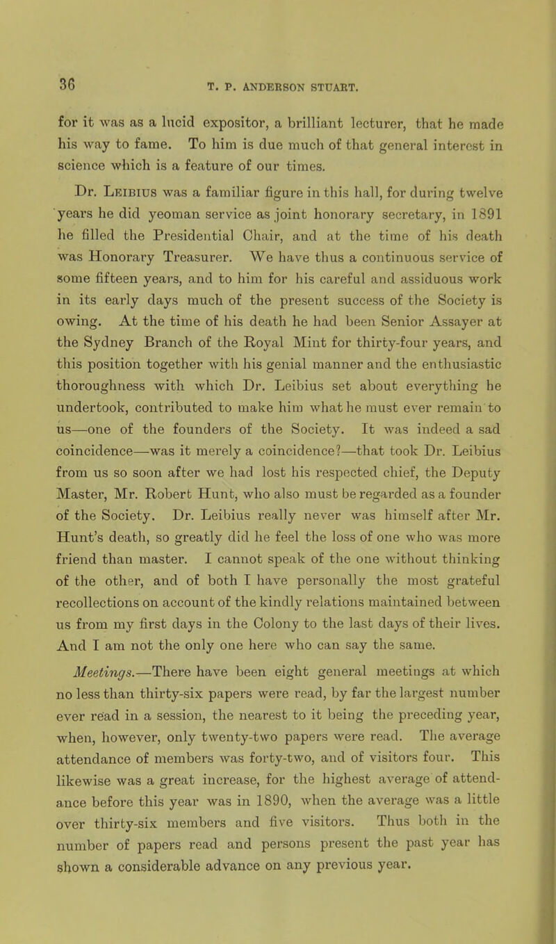 for it was as a lucid expositor, a brilliant lecturer, that he made his way to fame. To him is due much of that general interest in science which is a feature of our times. Dr. Leibius was a familiar figure in this hall, for during twelve ■yeai's he did yeoman service as joint honorary secretary, in 1891 he filled the Presidential Chair, and at the time of his death was Honorary Treasurer. We have thus a continuous service of some fifteen years, and to him for his careful and assiduous work in its early days much of the present success of the Society is owing. At the time of his death he had been Senior Assayer at the Sydney Branch of the Royal Mint for thirty-four years, and this position together with his genial manner and the enthusiastic thoroughness with which Dr. Leibius set about everything he undertook, contributed to make him what he must ever remain to us—one of the founders of the Society. It was indeed a sad coincidence—was it merely a coincidence?—that took Dr. Leibius from us so soon after we had lost his respected chief, the Deputy Master, Mr. Robert Hunt, who also must be regarded as a founder of the Society. Dr. Leibius really never was himself after Mr. Hunt's death, so greatly did he feel the loss of one who was more friend than master. I cannot speak of the one without thinking of the other, and of both I have personally the most grateful recollections on account of the kindly relations maintained between us from my first days in the Colony to the last days of their lives. And I am not the only one here who can say the same. Meetings.—There have been eight general meetings at which no less than thirty-six papers were read, by far the largest number ever read in a session, the nearest to it being the preceding year, when, however, only twenty-two papers were read. Tlie average attendance of members was forty-two, and of visitors four. This likewise was a great increase, for the highest average of attend- ance before this year was in 1890, when the average was a little over thirty-six members and five visitors. Thus both in the number of papers read and persons present the past year has shown a considerable advance on any previous year.