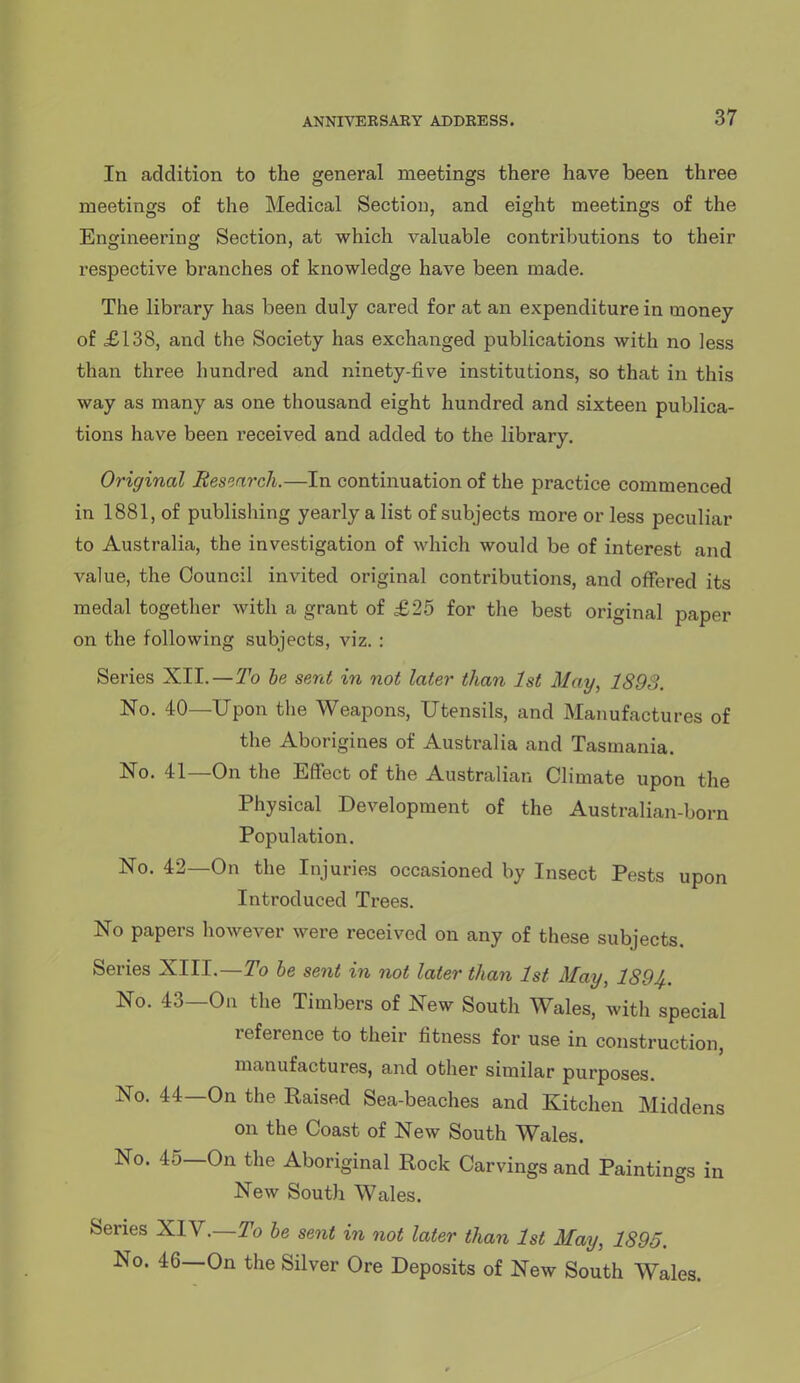 In addition to the general meetings there have been three meetings of the Medical Section, and eight meetings of the Engineering Section, at which valuable contributions to their respective branches of knowledge have been made. The library has been duly cared for at an expenditure in money of £138, and the Society has exchanged publications with no less than three hundred and ninety-five institutions, so that in this way as many as one thousand eight hundred and sixteen publica- tions have been received and added to the library. Original Research.—In continuation of the practice commenced in 1881, of publishing yearly a list of subjects more or less peculiar to Australia, the investigation of which would be of interest and value, the Council invited original contributions, and offered its medal together with a grant of £25 for the best original paper on the following subjects, viz. : Series XII.—To he sent in not later than 1st May, 1893. No. 40—Upon the Weapons, Utensils, and Manufactures of the Aborigines of Australia and Tasmania. No. 41—On the Effect of the Australian Climate upon the Physical Development of the Australian-born Population. No. 42—On the Injuries occasioned by Insect Pests upon Introduced Trees. No papers however were received on any of these subjects. Series XIII.—T'o he sent in not later than 1st May, 1894.. No. 43—On the Timbers of New South Wales, with special reference to their fitness for use in construction, manufactures, and other similar purposes. No. 44—On the Raised Sea-beaches and Kitchen Middens on the Coast of New South Wales. No. 45—On the Aboriginal Rock Carvings and Paintings in New South Wales. Series XIY.—To he sent in not later than 1st May, 1895. No. 46—On the Silver Ore Deposits of New South Wales.