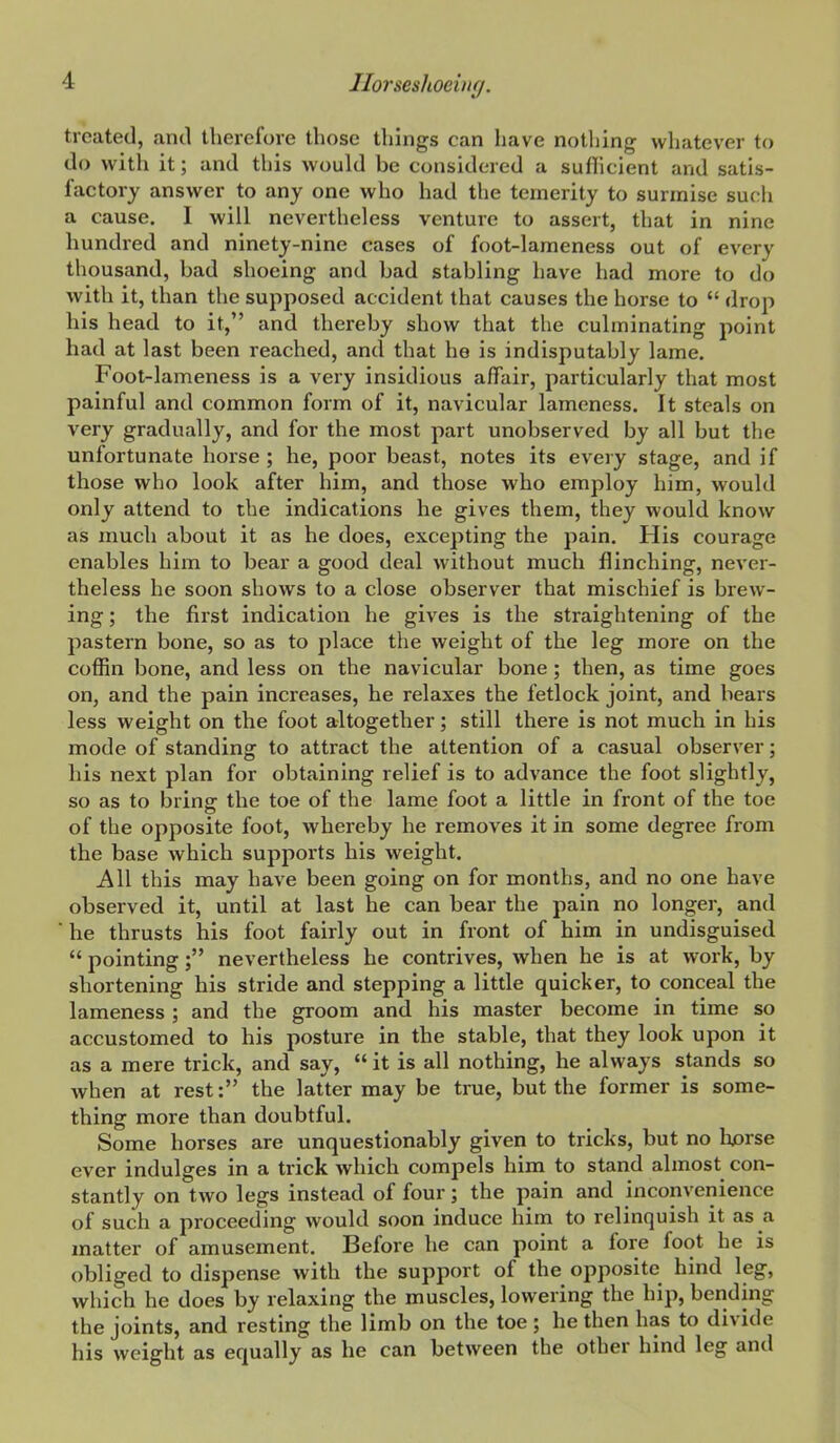 treated, and therefore those things can have nothing whatever to do with it; and this would be considered a sufiicient and satis- factory answer to any one who had the temerity to surmise such a cause. I will nevertheless venture to assert, that in nine hundred and ninety-nine cases of foot-lameness out of every thousand, bad shoeing and bad stabling have had more to do with it, than the supposed accident that causes the horse to  drop his head to it, and thereby show that the culminating point had at last been reached, and that he is indisputably lame. Foot-lameness is a very insidious affair, particularly that most painful and common form of it, navicular lameness. It steals on very gradually, and for the most part unobserved by all but the unfortunate horse ; he, poor beast, notes its every stage, and if those who look after him, and those who employ him, would only attend to the indications he gives them, they would know as much about it as he does, excepting the pain. His courage enables him to bear a good deal without much flinching, never- theless he soon shows to a close observer that mischief is brew- ing ; the first indication he gives is the straightening of the pastern bone, so as to place the weight of the leg more on the coffin bone, and less on the navicular bone; then, as time goes on, and the pain increases, he relaxes the fetlock joint, and bears less weight on the foot altogether; still there is not much in his mode of standing to attract the attention of a casual observer; his next plan for obtaining relief is to advance the foot slightly, so as to bring the toe of the lame foot a little in front of the toe of the opposite foot, whereby he removes it in some degree from the base which suppoi'ts his weight. AW this may have been going on for months, and no one have observed it, until at last he can bear the pain no longer, and he thrusts his foot fairly out in front of him in undisguised  pointing; nevertheless he contrives, when he is at work, by shortening his stride and stepping a little quicker, to conceal the lameness ; and the groom and his master become in time so accustomed to his posture in the stable, that they look upon it as a mere trick, and say,  it is all nothing, he always stands so when at rest: the latter may be true, but the former is some- thing more than doubtful. Some horses are unquestionably given to tricks, but no horse ever indulges in a trick which compels him to stand almost con- stantly on two legs instead of four; the pain and inconvenience of such a proceeding would soon induce him to relinquish it as a matter of amusement. Before he can point a fore foot he is obliged to dispense with the support of the opposite hind leg, which he does by relaxing the muscles, lowering the hip, bending the joints, and resting the limb on the toe ; he then has to divide his weight as equally as he can between the other hind leg and