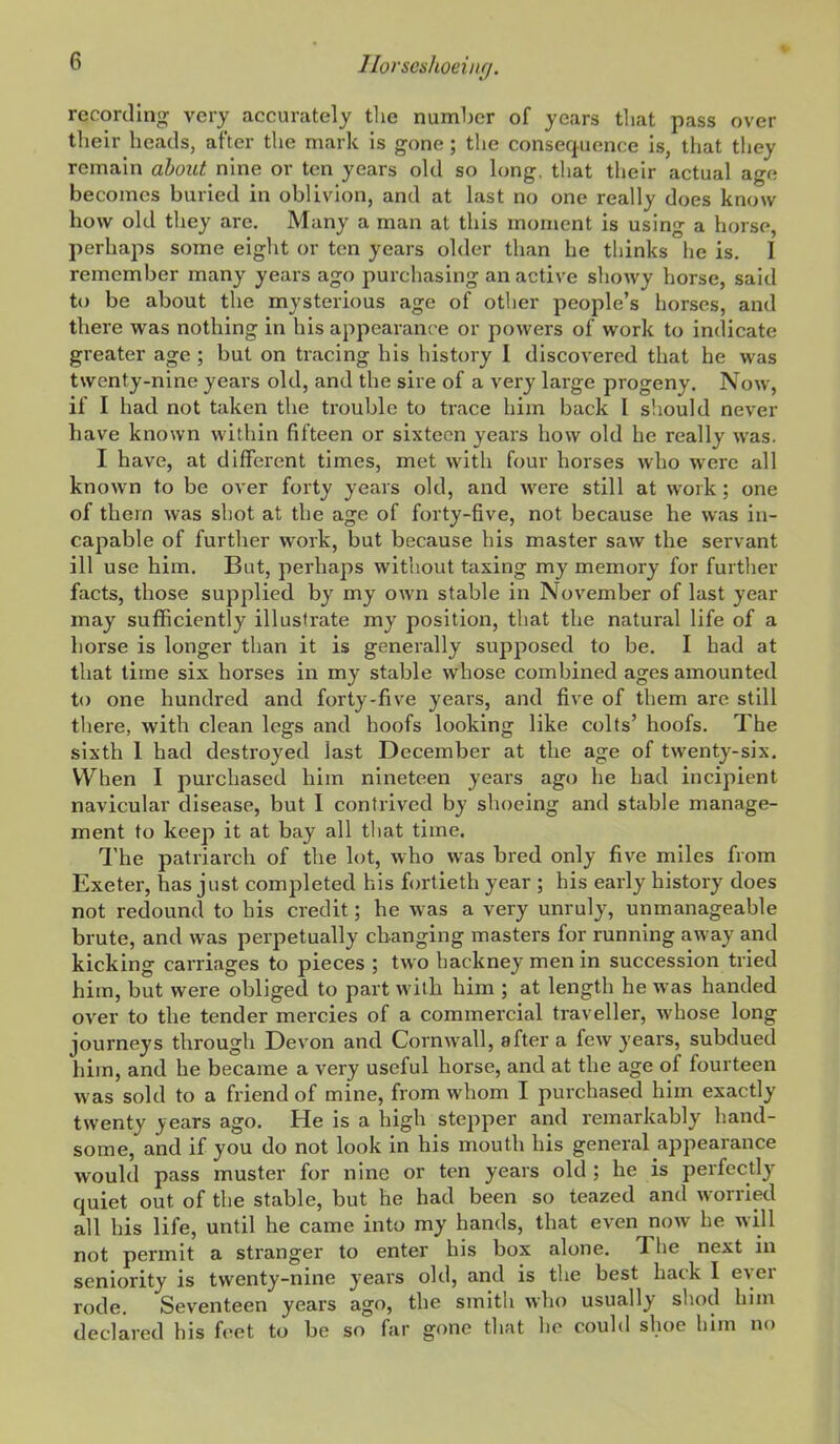 recording' very accurately tlie number of years that pass over their heads, after the mark is gone; the consequence is, that they remain about nine or ten years old so long, that their actual age becomes buried in oblivion, and at last no one really does know how old they are. Many a man at this moment is using a horse, perhaps some eight or ten years older than he thinks he is. I remember many years ago purchasing an active showy horse, said to be about the mysterious age of other people's horses, and there was nothing in his appearance or powers of work to indicate greater age ; but on tracing his history I discovered that he was twenty-nine years old, and the sire of a very large progeny. Now, if I had not taken the trouble to trace him back I should never have known within fifteen or sixteen years how old he really was. I have, at diffei'ent times, met with four horses who were all known to be over forty years old, and were still at work; one of them was shot at the age of forty-five, not because he was in- capable of further work, but because his master saw the servant ill use him. But, perhaps without taxing my memory for further facts, those supplied by my own stable in November of last year may sufficiently illustrate my position, that the natural life of a horse is longer than it is generally supposed to be. I had at that time six horses in my stable whose combined ages amounted to one hundred and forty-five years, and five of them are still there, with clean legs and hoofs looking like colts' hoofs. The sixth 1 had destroyed last December at the age of twenty-six. When I purchased him nineteen years ago he had incipient navicular disease, but I contrived by shoeing and stable manage- ment to keep it at bay all that time. The patriarch of the lot, who was bred only five miles from Exeter, has just completed his fortieth year ; his early history does not redound to his credit; he was a very unruly, unmanageable brute, and was perpetually changing masters for running away and kicking carriages to pieces ; two hackney men in succession tried him, but were obliged to part with him ; at length he was handed over to the tender mercies of a commercial traveller, whose long journeys through Devon and Cornwall, after a few years, subdued him, and he became a very useful horse, and at the age of fourteen was sold to a friend of mine, from whom I purchased him exactly twenty years ago. He is a high stepper and remarkably hand- some, and if you do not look in his mouth his general appearance would pass muster for nine or ten years old ; he is perfecdy quiet out of the stable, but he had been so teazed and worried all his life, until he came into my hands, that even now he will not permit a stranger to enter his box alone. The next m seniority is twenty-nine years old, and is the best hack I ever rode. Seventeen years ago, the smith who usually shod him declared his feet to be so far gone that he could shoe him no