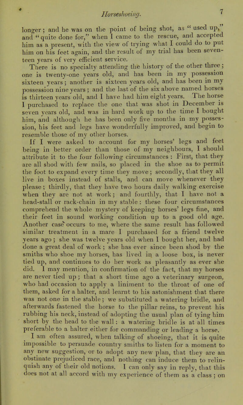 longer; and he was on the point of being shot, as  used up, and  quite done for, when I came to the rescue, and accepted him as a present, with the view of trying what I could do to put him on his feet again, and the result of my trial has been seven- teen years of very efficient service. There is no specialty attending the history of the other three; one is twenty-one years old, and has been in my possession sixteen years; another is sixteen years old, and has been in my possession nine years ; and the last of the six above named horses is thirteen years old, and I have had him eight years. The horse I purchased to replace the one that was shot in December is seven years old, and was in hard work up to the time I bought him, and although he has been only five months in my posses- sion, his feet and legs have wonderfully improved, and begin to resemble those of my other horses. If I were asked to account for my horses' legs and feet being in better order than those of my neighbours, I should attribute it to the four following circumstances : First, that they are all shod with few nails, so placed in the shoe as to permit the foot to expand every time they move; secondly, that they all live in boxes instead of stalls, and can move whenever they please; thirdly, that they have two hours daily walking exercise when they are not at work; and fourtlily, that I have not a head-stall or rack-chain in my stable : these four circumstances comprehend the whole mystery of keeping horses' legs fine, and their feet in sound working condition up to a good old age. Another case occurs to me, where the same result has followed similar treatment in a mare I purchased for a friend twelve years ago; she was twelve years old when 1 bought her, and had done a great deal of work ; she has ever since been shod by the smiths who shoe my horses, has lived in a loose box, is never tied up, and continues to do her work as pleasantly as ever she did. I may mention, in confirmatitm of the fact, that my horses are never tied up; that a short time ago a veterinary surgeon, who had occasion to apply a liniment to the throat of one of them, asked for a halter, and learnt to his astonishment that there was not one in the stable; we substituted a watering bridle, and afterwards fastened the horse to the pillar reins, to prevent his rubbing his neck, instead of adopting the usual plan of tying him short by the head to tlie wall : a watering bridle is at all times preferable to a halter eitlier for commanding or leading a horse. I am often assured, when talking of shoeing, that it is quite impossible to persuade country smiths to listen for a moment to any new suggestion, or to adopt any new plan, that they are an obstinate prejudiced race, and nothing can induce them to relin- quish any of their old notions. I can only say in reply, that this does not at all accord with my experience of them as a class ; on