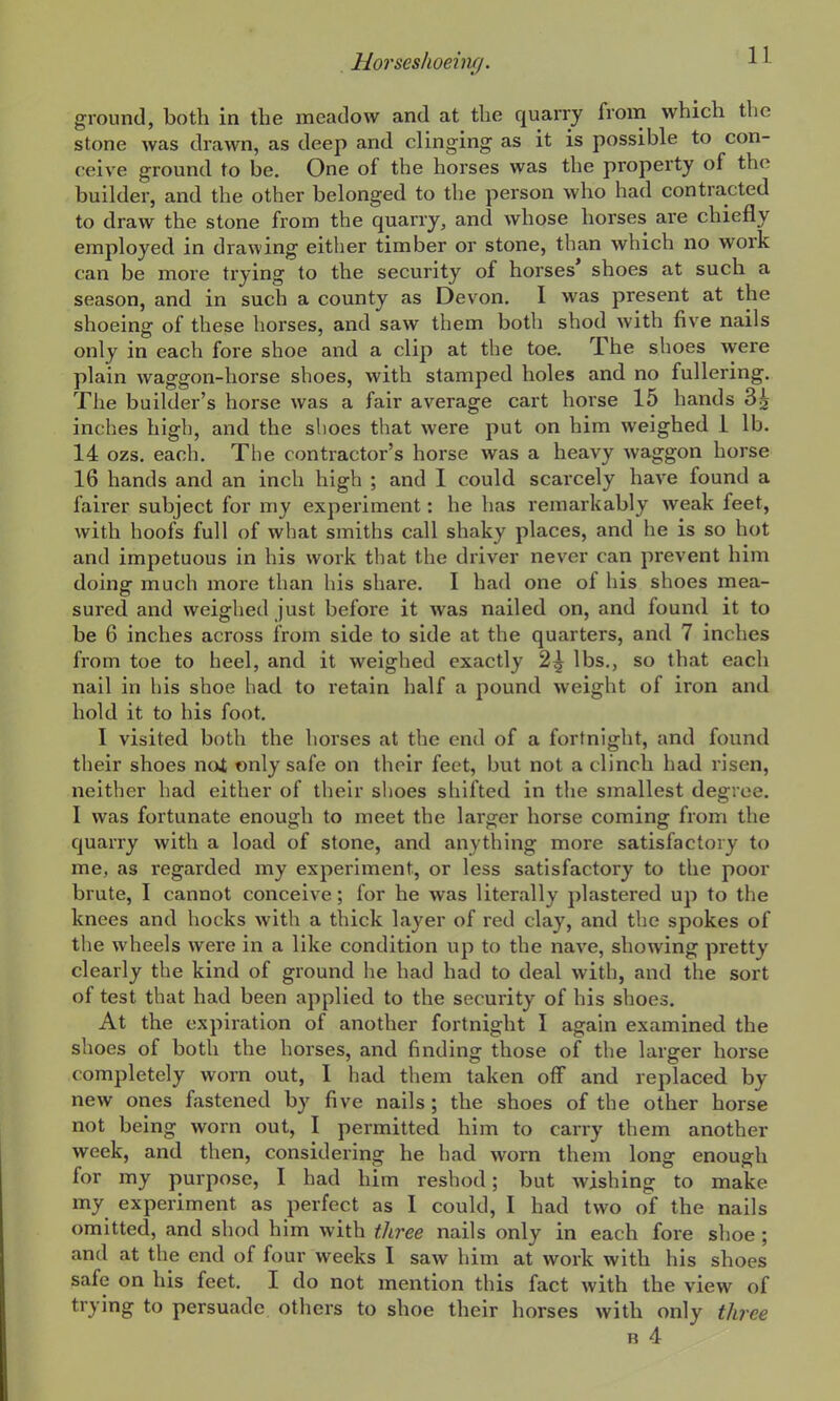 ground, both in the meadow and at the quarry from which the stone was drawn, as deep and clinging as it is possible to con- ceive ground to be. One of the horses was the property of the builder, and the other belonged to the person who had contracted to draw the stone from the quarry, and whose horses are chiefly employed in drawing either timber or stone, than which no work can be more trying to the security of horses' shoes at such a season, and in such a county as Devon, I was present at the shoeing of these horses, and saw them both shod with five nails only in each fore shoe and a clip at the toe. The shoes were plain waggon-horse shoes, with stamped holes and no fullering. The builder's horse was a fair average cart horse 15 hands 3^ inches high, and the slioes that were put on him weighed 1 lb. 14 ozs. each. The contractor's horse was a heavy waggon horse 16 hands and an inch high ; and I could scarcely have found a fairer subject for my experiment: he has remarkably weak feet, with hoofs full of what smiths call shaky places, and he is so hot and impetuous in his work that the driver never can prevent him doing much more than his share. I had one of his shoes mea- sured and weighed just before it was nailed on, and found it to be 6 inches across from side to side at the quarters, and 7 inches from toe to heel, and it weighed exactly 2^ lbs., so that each nail in his shoe had to retain half a pound weight of iron and hold it to his foot. I visited both the horses at the end of a fortnight, and found their shoes not only safe on their feet, but not a clinch had risen, neither had either of their shoes shifted in the smallest degree. I was fortunate enough to meet the larger horse coming from the quarry with a load of stone, and anything more satisfactory to me, as regarded my experiment, or less satisfactory to the poor brute, I cannot conceive; for he was literally plastered up to the knees and hocks with a thick layer of red clay, and the spokes of the wheels were in a like condition up to the nave, showing pretty clearly the kind of ground he had had to deal with, and the sort of test that had been applied to the security of his shoes. At the expiration of another fortnight I again examined the shoes of both the horses, and finding those of the larger horse completely worn out, I had them taken off and replaced by new ones fastened by five nails ; the shoes of the other horse not being worn out, I permitted him to carry them another week, and then, considering he had worn them long enough for my purpose, I had him reshod; but wishing to make my experiment as perfect as I could, I had two of the nails omitted, and shod him with tliree nails only in each fore shoe ; and at the end of four weeks I saw him at work with his shoes safe on his feet. I do not mention this fact with the view of trying to persuade others to shoe their horses with only three R 4