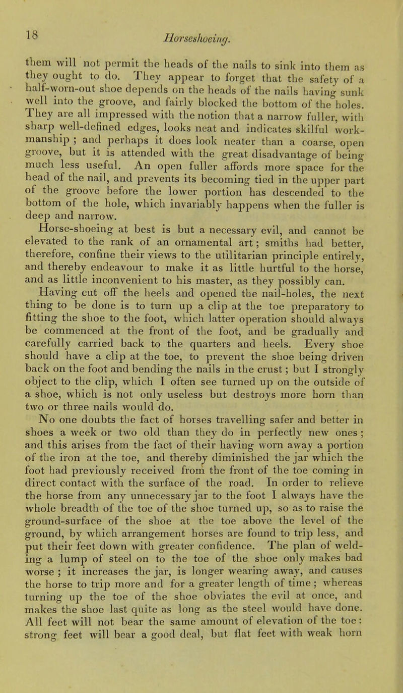 them will not permit the heads of the nails to sink into them as they ought to do. They appear to forget that the safety of a half-worn-out shoe depends on the heads of the nails having sunk well into the groove, and fairly blocked the bottom of the holes. They are all impressed with the notion that a narrow fuller, with sharp well-defined edges, looks neat and indicates skilful work- manship ; and perhaps it does look neater than a coarse, open groove, but it is attended with the great disadvantage of being much less useful. An open fuller affords more space for the head of the nail, and prevents its becoming tied in the upper part of the groove before the lower portion has descended to the bottom of the hole, which invariably happens when the fuller is deep and narrow. Horse-shoeing at best is but a necessary evil, and cannot be elevated to the rank of an ornamental art; smiths had better, therefore, confine their views to the utilitarian principle entirely, and thereby endeavour to make it as little hurtful to the horse, and as little inconvenient to his master, as they possibly can. Having cut off the heels and opened the nail-holes, the next thing to be done is to turn up a clip at the toe preparatory to fitting the shoe to the foot, which latter operation should always be commenced at the front of the foot, and be gradually and carefully carried back to the quarters and heels. Every shoe should have a clip at the toe, to prevent the shoe being driven back on the foot and bending the nails in the crust; but I strongly object to the clip, which I often see turned up on the outside of a shoe, which is not only useless but destroys more horn than two or three nails would do. No one doubts the fact of horses travelling safer and better in shoes a week or two old than they do in perfectly new ones ; and this arises from the fact of their having worn away a portion of the iron at the toe, and thereby diminished the jar which the foot had previously received from the front of the toe coming in direct contact with the surface of the road. In order to relieve the horse from any unnecessary jar to the foot I always have the whole breadth of the toe of the shoe turned up, so as to raise the ground-surface of the shoe at the toe above the level of the ground, by which arrangement horses are found to trip less, and put their feet down with greater confidence. The plan of weld- ing a lump of steel on to the toe of the shoe only makes bad worse ; it increases the jar, is longer wearing away, and causes the horse to trip more and for a greater length of time; whereas turning up the toe of the shoe obviates the evil at once, and makes the shoe last quite as long as the steel would have done. All feet will not bear the same amount of elevation of the toe: strong feet will bear a good deal, but flat feet with weak horn