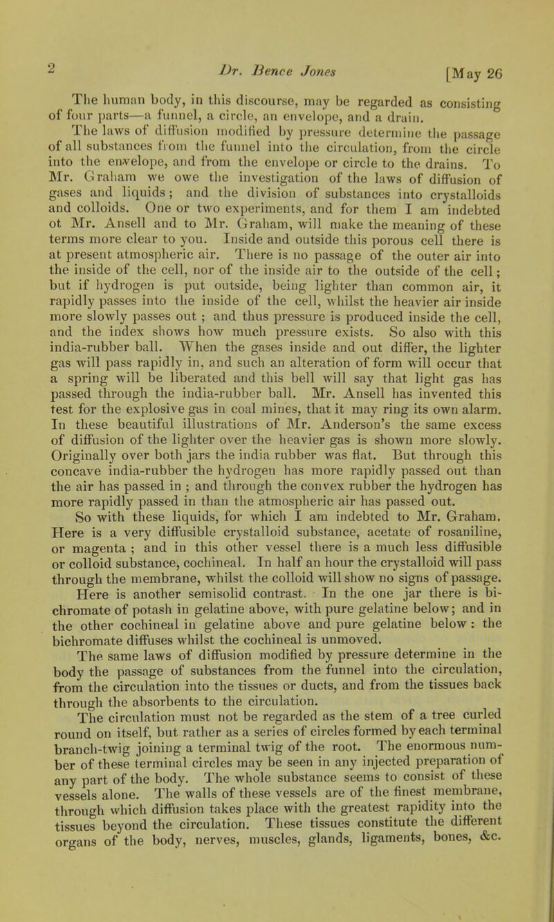 (May 26 The human body, in this discourse, may be regarded as consisting of four parts—a funnel, a circle, an envelope, and a drain. The laws of diffusion modified by pressure determine the passage of all substances from the funnel into tlie circulation, from tiie circle into the en-velope, and from the envelope or circle to the drains. To Mr. Graliam we owe tlie investigation of the laws of diffusion of gases and liquids ; and the division of substances into crystalloids and colloids. One or two experiments, and for them I am indebted ot Mr. Ansell and to Mr. Graliam, will make the meaning of these terms more clear to you. Inside and outside this porous cell there is at present atmospheric air. There is no passage of the outer air into the inside of the cell, nor of the inside air to the outside of the cell; but if hydrogen is put outside, being lighter than common air, it rapidly passes into the inside of the cell, whilst the heavier air inside more slowly passes out ; and thus pressure is produced inside the cell, and the index shows how much pressure exists. So also with this india-rubber ball. When the gases inside and out differ, the lighter gas will pass rapidly in, and such an alteration of form will occur that a spring will be liberated and this bell will say that light gas has passed through the india-rubber ball. Mr. Ansell has invented this test for the explosive gas in coal mines, that it may ring its own alarm. In these beautiful illustrations of Mr. Anderson's the same excess of diffusion of the lighter over the heavier gas is shown more slowly. Originally over both jars the India rubber was flat. But through this concave india-rubber the hydrogen has more rapidly passed out than the air has passed in ; and through the convex rubber the hydrogen has more rapidly passed in than the atmospheric air has passed out. So with these liquids, for which I am indebted to Mr. Graham. Here is a very diffusible crystalloid substance, acetate of rosaniline, or magenta ; and in this other vessel there is a much less diffusible or colloid substance, cochineal. In half an hour the crystalloid will pass through the membrane, whilst the colloid will show no signs of passage. Here is another semisolid contrast. In the one jar there is bi- chromate of potash in gelatine above, with pure gelatine below; and in the other cochineal in gelatine above and pure gelatine below: the bichromate diffuses whilst the cochineal is unmoved. The same laws of diffusion modified by pressure determine in the body the passage of substances from the funnel into the circulation, from the circulation into the tissues or ducts, and from the tissues back through the absorbents to the circulation. The circulation must not be regarded as the stem of a tree curled round on itself, but rather as a series of circles formed by each terminal branch-twig joining a terminal twig of the root. The enormous num- ber of these terminal circles may be seen in any injected preparation of any part of the body. The whole substance seems to consist of these vessels alone. The walls of these vessels are of the finest membrane, through which diffusion takes place with the greatest rapidity into the tissues beyond the circulation. These tissues constitute the different organs of the body, nerves, muscles, glands, ligaments, bones, &c.