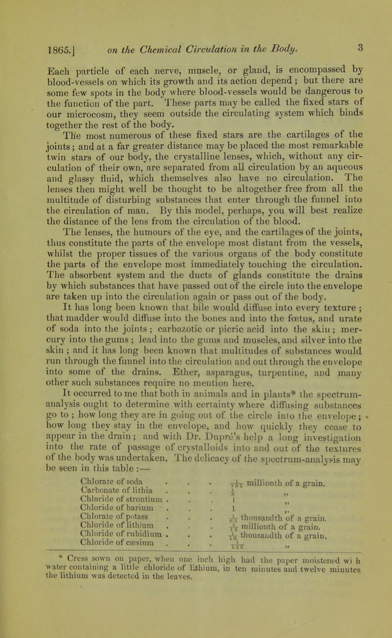 Each particle of each nerve, muscle, or gland, is encompassed by blood-vessels on which its growth and its action depend; but there are some few spots in the body where blood-vessels would be dangerous to the function of the part. These parts may be called the fixed stars of our microcosm, they seem outside the circulating system which binds together the rest of the body. The most numerous of these fixed stars are the cartilages of the joints; and at a far greater distance may be placed the most remarkable twin stars of our body, the crystalline lenses, which, without any cir- culation of their own, are separated from all circulation by an aqueous and glassy fluid, which themselves also have no circulation. The lenses then might well be thought to be altogether free from all the multitude of disturbing substances that enter through the funnel into the circulation of man. By this model, perhaps, you will best realize the distance of the lens from the circulation of the blood. The lenses, the humours of the eye, and the cartilages of the joints, thus constitute the parts of the envelope most distant from the vessels, whilst the proper tissues of the various organs of the body constitute the parts of the envelope most immediately touching the circulation. The absorbent system and the ducts of glands constitute the drains by which substances that have passed out of the circle into the envelope are taken up into the circulation again or pass out of the body. It has long been known that bile would diffuse into every texture ; that madder would diffuse into the bones and into the foetus, and urate of soda into the joints ; carbazotic or picric acid into the skin ; mer- cury into the gums ; lead into the gums and muscles, and silver into the skin ; and it has long been known that multitudes of substances would run through the funnel into the circulation and out through the envelope into some of the drains. Ether, asparagus, turpentine, and many other such substances require no mention here. It occurred tome that both in animals and in plants* the spectrum- analysis ought to determine with certainty where diffusing substances go to ; how long they are in going out of the circle into the envelope ; - how long they stay in the envelope, and how quickly they cease to appear in the drain; and with Dr. Dupro's help a long investigation into the rate of passage of crystalloids into and out of the textures of the body was undertaken. The delicacy of the spectrum-analysis may be seen in this table :— Chlorate of soda . . . _i_ millionth of a grain. Carbonate of lithia . . . i Chloride of strontium . . . i Chloride of barium . . . l Chlorate of potass . . . thousandth of a grain. Chloride of lithium . . . J, millionth of a grain. Chloride of rubidium . . . jJ: thousaudth of a grain. Chloride of caisium . . . _i— • las )» * Cress sown on paper, when one inch high had the paper moistened wi h water contaming a little chloride of liihium, in ten minutes and twelve minutes the lithium was detected in the leaves.