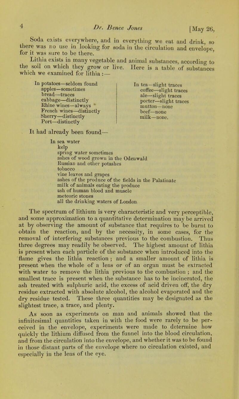 Soda exists everywhere, and in everything we eat and drink, so tliere was no use in looking for soda in the circulation and envelope for it was sure to be there. ' Lithia exists in many vegetable and animal substances, according to the soil on which tliey grow or live. Here is a table of substances which we examined for lithia :— In potatoes—seldom found apples—sometimes bread—traces cabbage—distinctly Khine wines—always * French wines—distinctly Sherry—distinctly Port—distinctly It had already been found- In tea—slight traces coffee—slight traces ale—slight traces porter—slight traces mutton—none beef—none milk—none. In sea water kelp spring water sometimes ashes of wood grown in the Odenwald Russian and other potashes tobacco vine leaves and grapes ashes of the produce of tlie fields in the Palatinate milk of animals eating the produce ash of human blood and muscle meteoric stones all the drinking waters of London. The spectrum of lithium is very characteristic and very perceptible, and some approximation to a quantitative determination may be arrived at by observing the amount of substance that requires to be burnt to obtain the reaction, and by the necessity, in some cases, for the removal of interfering substances previous to the combustion. Thus three degrees may readily be observed. The highest amount of lithia is present when each particle of the substance when introduced into the flame gives the lithia reaction ; and a smaller amount of lithia is present when the whole of a lens or of an organ must be extracted with water to remove the lithia previous to the combustion ; and the smallest trace is present when the substance has to be incinerated, the ash treated with sulphuric acid, the excess of acid driven off, tlie dry residue extracted with absolute alcohol, the alcohol evaporated and the dry residue tested. These three quantities may be designated as the slightest trace, a trace, and plenty. As soon as experiments on man and animals showed that the infinitesimal quantities taken in with the food were rarely to be per- ceived in the envelope, experiments were made to determine how quickly the lithium diffused from the funnel into the blood circulation, and from the circulation into the envelope, and whether it was to be found in those distant parts of the envelope where no circulation existed, and especially in the lens of the eye.