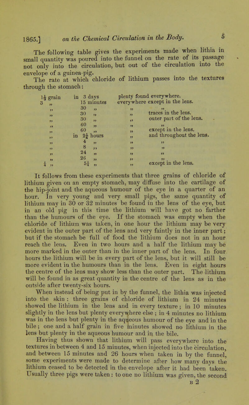 The following table gives the experiments made when lithia in small quantity was poured into the funnel on the rate of its passage not only into the circulation, but out of the circulation into the envelope of a guinea-pig. The rate at which chloride of lithium passes into the textures through the stomach: 1^ grain in 3 days plenty found everywhere. 3 15 minutes everywhere except in the lens. 30 30 „ traces in the lens. 30 „ „ outer part of the lens. 60 „ ,} 60 „ „ except in the lens, in 2j hours „ and throughout the lens. 4 8 « 24 tt „ 26 „  . , , 4 „ 5i „ „ except in the lens. It follows from these experiments that three grains of chloride of lithium given on an empty stomach, may diffuse into the cartilage of the hip-joint and the aqueous humour of the eye in a quarter of an hour. In very young and very small pigs, the same quantity of lithium may in 30 or 32 minutes be found in the lens of the eye, but in an old pig in this time the lithium will have got no farther than the humours of the eye. If the stomach was empty when the chloride of lithium was taken, in one hour the lithium may be very evident in the outer part of the lens and very faintly in the inner part; but if the stomach be full of food the lithium does not in an hour reach the lens. Even in two hours and a half the lithium may be more marked in the outer than in the inner part of the lens. In four hours the lithium will be in every part of the lens, but it will still be more evident in the humours than in the lens. Even in eight hours the centre of the lens may show less than the outer part. The lithium will be found in as great quantity in the centre of the lens as in the outside after twenty-six hours. When instead of being put in by the funnel, the lithia was injected into the skin : three grains of chloride of lithium in 24 minutes showed the lithium in the lens and in every texture ; in 10 minutes slightly in the lens but plenty every\Yhere else ; in 4 minutes no lithium was in the lens but plenty in the aqueous humour of the eye and in the bile; one and a half grain in five ininutes showed no lithium in the lens but plenty in the aqueous humour and in the bile. Having thus shown that lithium will pass everywhere into the textures in between 4 and 15 minutes, when injected into the circulation, and between 15 minutes and 26 hours when taken in by the funnel, some experiments were made to determine after how many days the lithium ceased to be detected in the envelope after it had been taken. Usually three pigs were taken: to one no lithium was given, the second B 2