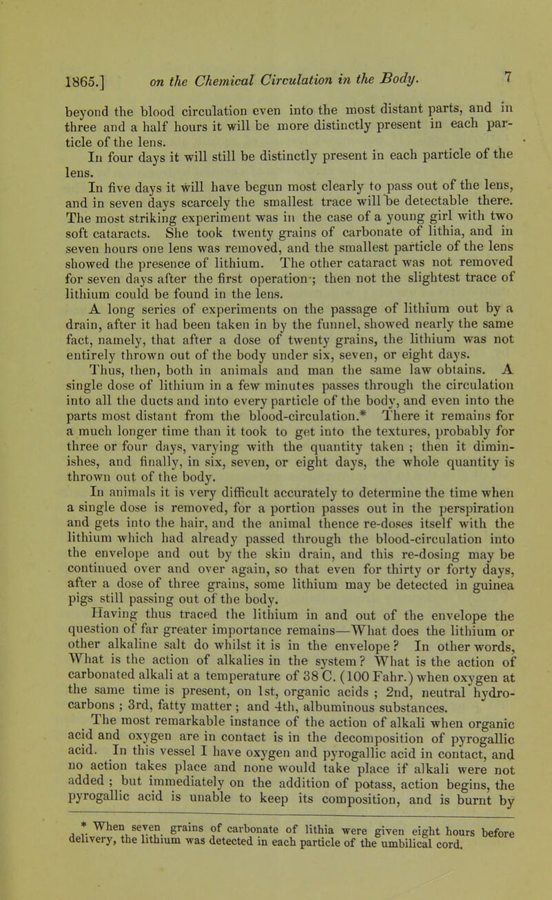 beyond the blood circulation even into the most distant parts, and in three and a half hours it will be more distinctly present in each par- ticle of the lens. In four days it will still be distinctly present in each particle of the lens. In five days it will have begun most clearly to pass out of the lens, and in seven days scarcely the smallest trace will be detectable there. The most striking experiment was in the case of a young girl with two soft cataracts. She took twenty grains of carbonate of lithia, and in seven hours one lens was removed, and the smallest particle of the lens showed the presence of lithium. The other cataract was not removed for seven days after the first operation-; then not the slightest trace of lithium could be found in the lens. A long series of experiments on the passage of lithium out by a drain, after it had been taken in by the funnel, showed nearly the same fact, namely, that after a dose of twenty grains, the lithium was not entirely thrown out of the body under six, seven, or eight days. Thus, then, both in animals and man the same law obtains. A single dose of lithium in a few minutes passes through the circulation into all the ducts and into every particle of the body, and even into the parts most distant from the blood-circulation.* There it remains for a much longer time than it took to get into the textures, probably for three or four days, varying with the quantity taken ; then it dimin- ishes, and finally, in six, seven, or eight days, the whole quantity is thrown out of the body. In animals it is very difficult accurately to determine the time when a single dose is removed, for a portion passes out in the perspiration and gets into the hair, and the animal thence re-doses itself with the lithium which had already passed through the blood-circulation into the envelope and out by the skin drain, and this re-dosing may be continued over and over again, so that even for thirty or forty days, after a dose of three grains, some lithium may be detected in guinea pigs still passing out of the body. Having thus traced the lithium in and out of the envelope the question of far greater importance remains—What does the lithium or other alkaline salt do whilst it is in the envelope ? In other words. What is the action of alkalies in the system ? What is the action of carbonated alkali at a temperature of 38 C. (100 Fahr.) when oxygen at the same time is present, on 1st, organic acids ; 2nd, neutral hydro- carbons ; 3rd, fatty matter; and 4th, albuminous substances. The most remarkable instance of the action of alkali when organic acid and oxygen are in contact is in the decomposition of pyrogallic acid. In this vessel I have oxygen and pyrogallic acid in contact, and no action takes place and none would take place if alkali were not added ; but immediately on the addition of potass, action begins, the pyrogallic acid is unable to keep its composition, and is burnt by * When seven grains of carbonate of lithia were given eight hours before ihvery, the htbium was detected in each particle of the umbilical cord.