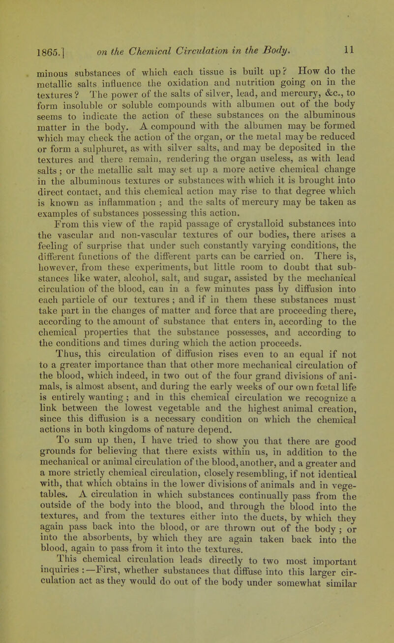 minous substances of which each tissue is built up? How do the metallic salts influence the oxidation and nutrition going on in the textures ? The power of the salts of silver, lead, and mercury, &c., to form insoluble or soluble compounds Avith albumen out of the body seems to indicate the action of these substances on the albuminous matter in the body. A compound with the albumen may be formed which may clieck the action of the organ, or the metal maybe reduced or form a sulphuret, as with silver salts, and may be deposited in the textures and there remain, rendering the organ useless, as with lead salts; or the metallic salt may set up a more active chemical change in the albuminous textures or substances with which it is brought into direct contact, and this chemical action may rise to that degree which is known as inflammation ; and the salts of mercury may be taken as examples of substances possessing this action. From this view of the rapid passage of crystalloid substances into the vascular and non-vascular textures of our bodies, there arises a feeling of surprise that under such constantly varying conditions, the different functions of the different parts can be carried on. There is, however, from these experiments, but little room to doubt that sub- stances like water, alcohol, salt, and sugar, assisted by the mechanical circulation of the blood, can in a few minutes pass by diffusion into each particle of our textures ; and if in them these substances must take part in the changes of matter and force that are proceeding there, according to the amount of substance that enters in, according to the chemical properties that the substance possesses, and according to the conditions and times during which the action proceeds. Thus, this circulation of diffusion rises even to an equal if not to a greater importance than that otlier more mechanical circulation of the blood, which indeed, in two out of the four grand divisions of ani- mals, is almost absent, and during the early weeks of our own foetal life is entirely wanting ; and in this chemical circulation we recognize a link between the lowest vegetable and the highest animal creation, since this diffusion is a necessary condition on which the chemical actions in both kingdoms of nature depend. To sum up then, I have tried to show you that there are good grounds for believing that there exists within us, in addition to the mechanical or animal circulation of the blood, another, and a greater and a more strictly chemical circulation, closely resembling, if not identical with, that which obtains in the lower divisions of animals and in vege- tables. A circulation in which substances continually pass from the outside of the body into the blood, and through tlie blood into the textures, and from the textures either into the ducts, by which they again pass back into the blood, or are thrown out of the body ; or into the absorbents, by which they are again taken back into the blood, again to pass from it into the textures. This chemical circulation leads directly to two most important inquiries :—First, whether substances that diffuse into this larger cir- culation act as they would do out of the body under somewhat similar