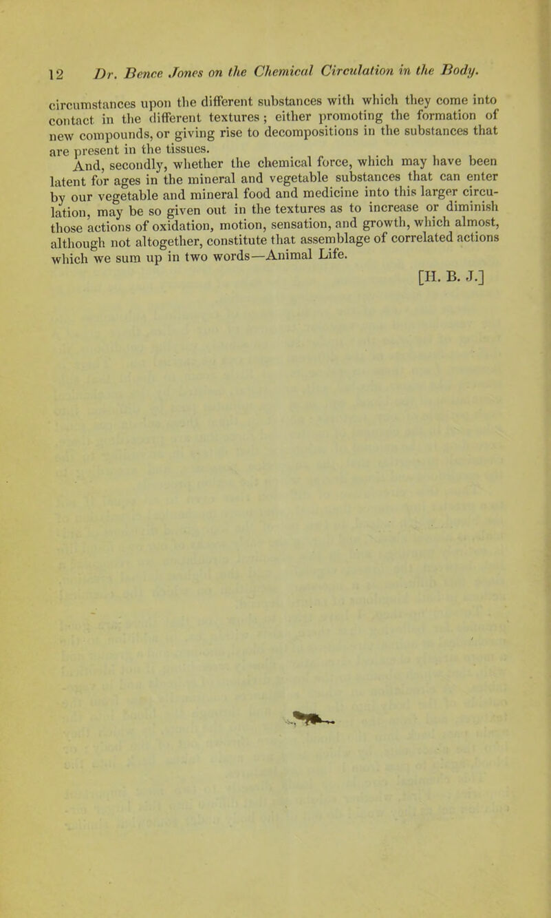 circumstances upon the different substances with which they come into contact in the different textures ; either promoting the formation of new compounds, or giving rise to decompositions in the substances that are present in the tissues. And, secondly, whether the chemical force, which may have been latent for ages in the mineral and vegetable substances that can enter by our vegetable and mineral food and medicine into this larger circu- lation, may be so given out in the textures as to increase or diminish those actions of oxidation, motion, sensation, and growth, which almost, although not altogether, constitute that assemblage of correlated actions which we sum up in two words—Animal Life. [H. B. J.]