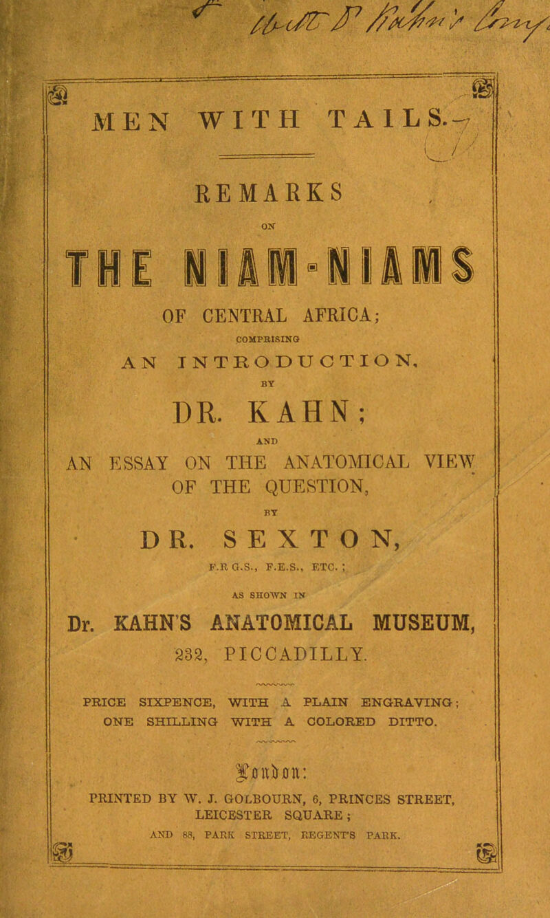 MEN WITH TAILS.-' EEMARKS ON OF CENTRAL AFRICA; COUFBtSINQ AN INTRODUCTION, BY DR. KAHN; A.ND AN ESSAY ON THE ANATOMICAL VIEW OF THE QUESTION, BY DR. SEXTON, F.R G.S., F.E.S., ETC. ; AS SHOWN IN Dr. KAHN'S ANATOMICAL MUSEUM, 232, PICCADILLY. PRICE SIXPENCE, WITH A PLAIN ENGRAVING; ONE SHILLING WITH A COLORED DITTO. PRINTED BY W. J. GOLBOURN, 6, PRINCES STREET, LEICESTER SQUARE; AND 88, PARK STREET, REGENTS PARK.