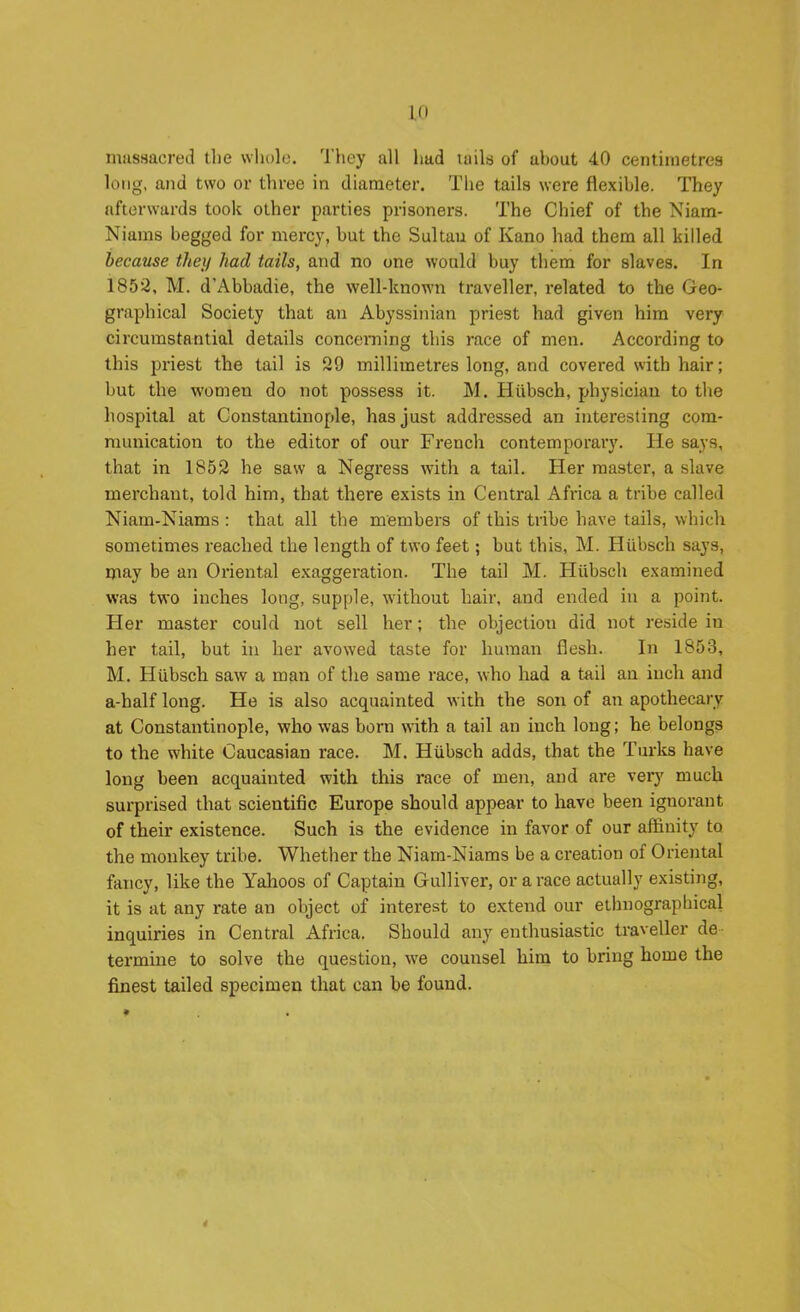 mussacred the whole. They all had laila of about 40 centimetres long, and two or three in diameter. The tails were flexible. They afterwards took other parties prisoners. The Chief of the Niam- Niams begged for mercy, but the Sultau of Kano had them all killed because they had tails, and no one would buy them for slaves. In 1852, M. d'Abbadie, the well-known traveller, related to the Geo- graphical Society that an Abyssinian priest had given him very circumstantial details concerning this race of men. According to this priest the tail is 29 millimetres long, and covered with hair; but the women do not possess it. M. Hiibsch, physician to the hospital at Constantinople, has just addressed an interesting com- munication to the editor of our French contemporary. He says, that in 1852 he saw a Negress with a tail. Her master, a slave merchant, told him, that there exists in Central Africa a tribe called Niam-Niams : that all the members of this tribe have tails, which sometimes reached the length of two feet; but this, M. Hiibsch says, may be an Oriental exaggeration. The tail M. Hiibsch examined was two inches long, supple, without hair, and ended in a point. Her master could not sell her; the objection did not reside in her tail, but in her avowed taste for human flesh. In 1853, M. Hiibscli saw a man of the same race, who had a tail an inch and a-half long. He is also acquainted with the son of an apothecary at Constantinople, who was born with a tail an inch long; he belongs to the white Caucasian race. M, Hubsch adds, that the Turks have long been acquainted with this race of men, and are veiy much surprised that scientific Europe should appear to have been ignorant of their existence. Such is the evidence in favor of our affinity to the monkey tribe. Whether the Niam-Niams be a creation of Oriental fancy, like the Yahoos of Captain Gulliver, or a race actually existing, it is at any rate an object of interest to extend our ethnographical inquiries in Central Africa. Should any enthusiastic traveller de termine to solve the question, we counsel hina to bring home the finest tailed specimen that can be found.