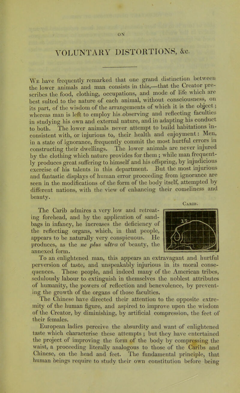 VOLUNTARY DISTORTIONS, &c. We have frequeutly remarked that one grand distinction between the lower animals and man consists in this,—that the Creator pre- scribes the food, clothing, occupations, and mode of life which are best suited to the nature of each animal, without consciousness, on its part, of the wisdom of the arrangements of which it is the object; whereas man is left to employ his observing and reflecting faculties in studying his own and external nature, and in adapting his conduct to iDoth. The lower animals never attempt to build habitations in- consistent Avith, or injurious to, their health and enjoyment: Men, in a state of ignorance, frequently commit the most hurtful errors in constructing their dwellings. The lower animals are never injured by the clothing which nature provides for them ; while man frequent- ly produces great suffering to himself and his offspring, by injudicious exercise of his talents in this depai-tment. But the most injurious and fantastic displays of human error proceeding from ignorance are seen in the modifications of the form of the body itself, attempted by different nations, with the view of enhancing their comeliness and beauty. Carib. The Carib admires a very low and retreat- ing forehead, and by the application of sand- bags in infancy, he increases the deficiency of the reflecting organs, which, in that people, appears to be naturally very conspicuous. He produces, as the ne plus ultra of beauty, the annexed form. To an enlightened man, this appears an extravagant and hurtful perversion of taste, and unspeakably injurious in its moral conse- quences. These people, and indeed many of the American tribes, sedulously labour to extinguish in themselves the noblest attributes of humanity, the powers of reflection and benevolence, by prevent- ing the growth of the organs of those faculties. The Chinese have directed their attention to the opposite extre- mity of the human figure, and aspired to improve upon the wisdom of the Creator, by diminishing, by artificial compression, the feet of their females. European ladies perceive the absurdity and want of enlightened taste which characterise these attempts ; but they have entertained the project of improving the form of the body by compressing the waist, a proceeding literally analogous to those of the Caribs and Chinese, on the head and feet. The fundamental principle, that human beings require to study their own constitution before being