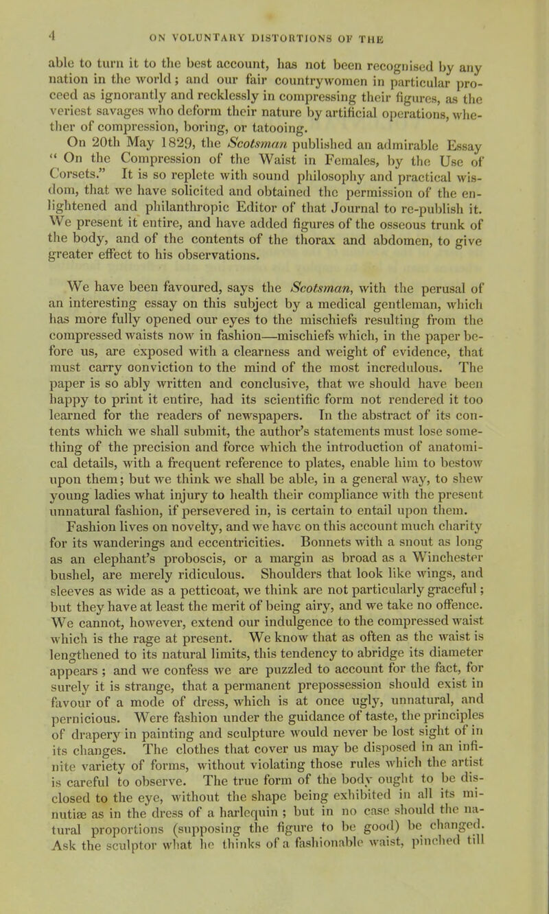 able to turn it to the best account, has not been recognised by any nation in the world; and our fair countrywomen in particular pro- ceed as ignorantly and recklessly in compressing their figures, as the veriest savages who deform their nature by artificial operations, whe- ther of compression, boring, or tatooing. On 20th May 1829, the Scotsman published an admirable Essay  On the Compression of the Waist in Females, by the Use of Corsets. It is so replete with sound pliilosophy and practical wis- dom, that we have solicited and obtained the permission of the en- lightened and philanthropic Editor of that Journal to re-publish it. We present it entire, and have added figures of the osseous trunk of the body, and of the contents of the thorax and abdomen, to give greater effect to his observations. We have been favoured, says the Scotsman, with the perusal of an interesting essay on this subject by a medical gentleman, which has more fully opened our eyes to the mischiefs resulting from the compressed waists now in fashion—mischiefs which, in the paper be- fore us, are exposed with a clearness and weight of evidence, that must carry conviction to the mind of the most incredulous. The paper is so ably written and conclusive, that we should have been happy to print it entire, had its scientific form not rendered it too learned for the readers of newspapers. In the abstract of its con- tents which we shall submit, the author's statements must lose some- thing of the precision and force which the introduction of anatomi- cal details, with a frequent reference to plates, enable him to bestow upon them; but we think we shall be able, in a general way, to shew young ladies what injury to health their compliance with the present unnatural fashion, if persevered in, is certain to entail upon them. Fashion lives on novelty, and we have on this account much charity for its wanderings and eccentricities. Bonnets with a snout as long as an elephant's proboscis, or a margin as broad as a Winchester bushel, are merely ridiculous. Shoulders that look like wings, and sleeves as wide as a petticoat, we think are not particularly graceful; but they have at least the merit of being airy, and we take no offence. We cannot, however, extend our indulgence to the compressed waist which is the rage at present. We know that as often as the waist is lengthened to its natural limits, this tendency to abridge its diameter appears ; and we confess we are puzzled to account for the fact, for surely it is strange, that a permanent prepossession should exist in favour of a mode of dress, which is at once ugly, unnatural, and pernicious. Were fashion under the guidance of taste, the principles of drapery in painting and sculpture would never be lost sight of in its changes. The clothes that cover us may be disposed in an infi- nite variety of forms, without violating those rules which the artist is careful to observe. The true form of the body ought to be dis- closed to the eye, without the shape being exiiibited in all its mi- nutise as in the dress of a harlequin ; but in no case should the na- tural proportions (supposing the figure to be good) be clianged. Ask the sculptor what ho thinks of a fashionable waist, pinched tdl