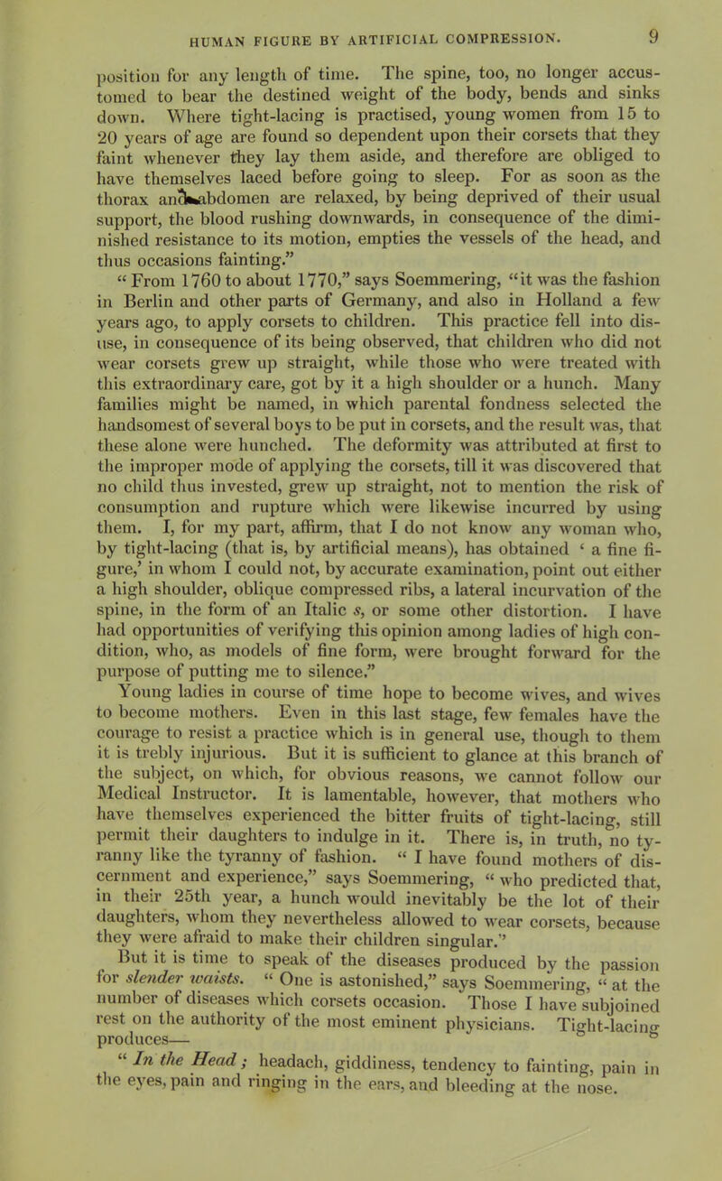 position for any length of time. The spine, too, no longer accus- tomed to bear the destined weight of the body, bends and sinks down. Where tight-lacing is practised, young women from 15 to 20 years of age are found so dependent upon their corsets that they faint whenever they lay them aside, and therefore are obliged to have themselves laced before going to sleep. For as soon as the thorax an^fcabdomen are relaxed, by being deprived of their usual support, the blood rushing downwards, in consequence of the dimi- nished resistance to its motion, empties the vessels of the head, and thus occasions fainting.  From 1760 to about 1770, says Soemmering, it was the fashion in Berlin and other parts of Germany, and also in Holland a few years ago, to apply corsets to children. This practice fell into dis- use, in consequence of its being observed, that children who did not wear corsets grew up straight, while those who Avere treated with this extraordinary care, got by it a high shoulder or a hunch. Many families might be named, in which parental fondness selected the handsomest of several boys to be put in corsets, and the result was, that these alone were hunched. The deformity was attributed at first to the improper mode of applying the corsets, till it was discovered that no child thus invested, grew up straight, not to mention the risk of consumption and rupture which were likewise incurred by using them. I, for my part, affirm, that I do not know any woman who, by tight-lacing (that is, by artificial means), has obtained ' a fine fi- gure,' in whom I could not, by accurate examination, point out either a high shoulder, oblique compressed ribs, a lateral incurvation of the spine, in the form of an Italic s, or some other distortion. I have had opportunities of verifying this opinion among ladies of high con- dition, who, as models of fine form, were brought forward for the purpose of putting me to silence, Young ladies in course of time hope to become wives, and wives to become mothers. Even in this last stage, few females have the courage to resist a practice which is in general use, though to them it is trebly injurious. But it is sufficient to glance at this branch of the subject, on which, for obvious reasons, Ave cannot folloAv our Medical Instructor. It is lamentable, hoAvever, that mothers Avho have themselves experienced the bitter fruits of tight-lacing, still permit their daughters to indulge in it. There is, in truth, no ty- ranny like the tyranny of fashion.  I have found mothers of dis- cernment and experience, says Soemmering,  Avho predicted that, in their 25th year, a hunch would inevitably be the lot of their daughters, Avhom they nevertheless allowed to Avear corsets, because they Avere afraid to make their children singular. But it is time to speak of the diseases produced by the passion for sle7ider ivaists.  One is astonished, says Soemmering, « at the number of diseases Avhich corsets occasion. Those I have subjoined rest on the authority of the most eminent physicians. Tight-lacino- produces—  In the Head ; headach, giddiness, tendency to fainting, pain in the eyes, pain and ringing in the ears, and bleeding at the nose.