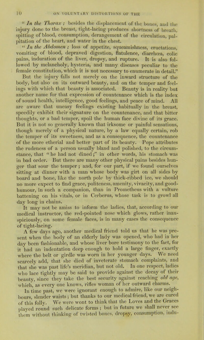  In the Thorax ; besides the displacement of the bouts, and (lie injury done to the breast, tiglit-lacing produces shortness of breath, spitting of blood, consumption, derangement of the circulation, pal- pitation of the heart, and water in the chest.  In the Abdomen ; loss of appetite, squeamishness, eructations, vomiting of blood, depraved digestion, flatulence, diarrhoea, colic pains, induration of the liver, dropsy, and rupture. It is also fol- lowed by melancholy, hysteria, and many diseases peculiar to the female constitution, which it is not necessary to enumerate in detail. But the injury falls not merely on the inward structure of the body, but also on its outward beauty, and on the temper and feel- ings with which that beauty is associated. Beauty is in reality but another name for that expression of countenance which is the index of sound health, intelligence, good feelings, and peace of mind. All are aware that uneasy feelings existing habitually in the breast, speedily exhibit their signature on the countenance, and that bitter thoughts, or a bad temper, spoil the human face divine of its grace. But it is not so generally known that irksome or painful sensations, though merely of a physical nature, by a law equally certain, rob the temper of its sweetness, and as a consequence, the countenance of the more etherial and better part of its beauty. Pope attributes the rudeness of a person usually bland and polished, to the circum- stance, that  he had not dined; in other words, his stomach was in bad order. But there are many other physical pains besides hun- ger that sour the temper ; and, for our part, if we found ourselves sitting at dinner with a man whose body was girt on all sides by board and bone, like the north pole by thick-ribbed ice, we should no more expect to find grace, politeness, amenity, vivacity, and good- humour, in such a companion, than in Prometheus with a vulture battening on his vitals, or in Cerberus, whose task is to growl all day long in chains. It may not be amiss to inform the ladies, that, according to our medical instructor, the red-pointed nose which glows, rather inau- spiciously, on some female faces, is in many cases the consequence of tight-lacing. A few days ago, another medical friend told us that he was pre- sent when the body of an elderly lady was opened, who had in her day been fashionable, and whose liver bore testimony to the fact, for it had an indentation deep enough to hold a large finger, exactly where the belt or girdle was worn in her younger days. We need scai'cely add, that she died of inveterate stomach complaints, and that she was past life's meridian, but not old. In one respect, ladies who lace tightly may be said to provide against the decay of their beauty, since they take the best security against reaching old age, Avhich, as every one knows, rifles w^oman of her outward charms. In time past, we were ignorant enough to admire, like our neigh- bours, slender waists ; but thanks to our medical friend, we are cured of this folly. We were wont to think that the Loves and the Graces played round such delicate forms ; but in future we shall never see them without thinking of tv isted bones, dropsy, consumption, indu-