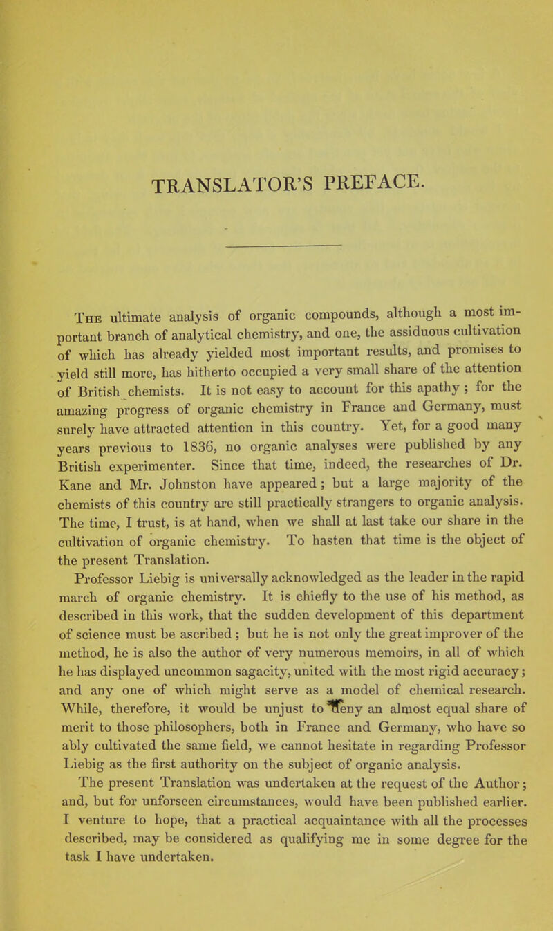 TRANSLATOR'S PREFACE. The ultimate analysis of organic compounds, although a most im- portant branch of analytical chemistry, and one, the assiduous cultivation of which has already yielded most important results, and promises to yield still more, has hitherto occupied a very small share of the attention of British chemists. It is not easy to account for this apathy ; for the amazing progress of organic chemistry in France and Germany, must surely have attracted attention in this country. Yet, for a good many years previous to 1836, no organic analyses were published by any British experimenter. Since that time, indeed, the researches of Dr. Kane and Mr. Johnston have appeared; but a large majority of the chemists of this country are still practically strangers to organic analysis. The time, I trust, is at hand, when we shall at last take our share in the cultivation of organic chemistry. To hasten that time is the object of the present Translation. Professor Liebig is universally acknowledged as the leader in the rapid march of organic chemistry. It is chiefly to the use of his method, as described in this work, that the sudden development of this department of science must be ascribed; but he is not only the great improver of the method, he is also the author of very numerous memoirs, in all of which he has displayed uncommon sagacity, united with the most rigid accuracy; and any one of which might serve as a model of chemical research. While, therefore, it would be unjust to ^!eny an almost equal share of merit to those philosophers, both in France and Germany, who have so ably cultivated the same field, we cannot hesitate in regarding Professor Liebig as the first authority on the subject of organic analysis. The present Translation was undertaken at the request of the Author; and, but for unforseen circumstances, would have been published earlier. I venture to hope, that a practical acquaintance with all the processes described, may be considered as qualifying me in some degree for the task I have undertaken.