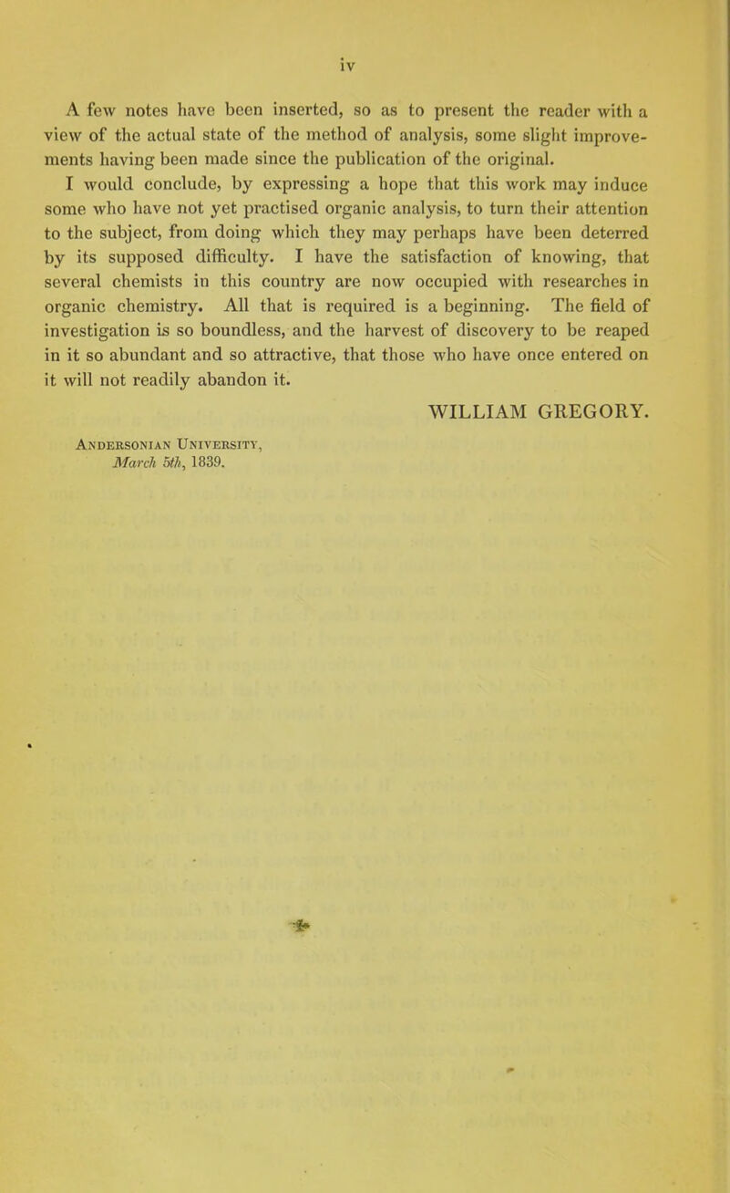 A few notes have been inserted, so as to present the reader with a view of the actual state of the method of analysis, some slight improve- ments having been made since the publication of the original. I would conclude, by expressing a hope that this work may induce some who have not yet practised organic analysis, to turn their attention to the subject, from doing which they may perhaps have been deterred by its supposed difficulty. I have the satisfaction of knowing, that several chemists in this country are now occupied with researches in organic chemistry. All that is required is a beginning. The field of investigation is so boundless, and the harvest of discovery to be reaped in it so abundant and so attractive, that those who have once entered on it will not readily abandon it. WILLIAM GREGORY. Andeesonian University, March 5th, 1839.