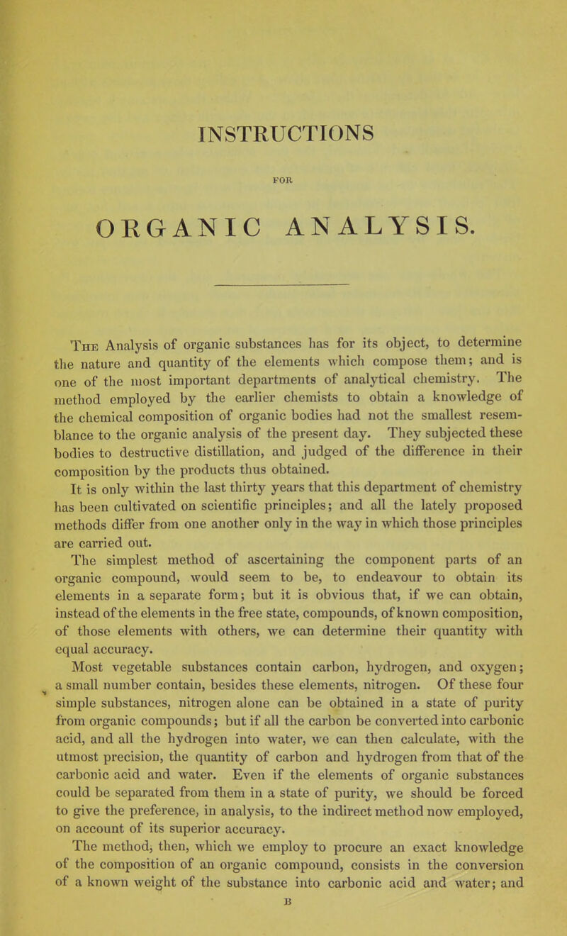 FOR ORGANIC ANALYSIS. The Analysis of organic substances has for its object, to determine the nature and quantity of the elements which compose them; and is one of the most important departments of analytical chemistry. The method employed by the earlier chemists to obtain a knowledge of the chemical composition of organic bodies had not the smallest resem- blance to the organic analysis of the present day. They subjected these bodies to destructive distillation, and judged of the difference in their composition by the products thus obtained. It is only within the last thirty years that this department of chemistry has been cultivated on scientific principles; and all the lately proposed methods differ from one another only in the way in which those principles are carried out. The simplest method of ascertaining the component parts of an organic compound, would seem to be, to endeavour to obtain its elements in a separate form; but it is obvious that, if we can obtain, instead of the elements in the free state, compounds, of known composition, of those elements with others, we can determine their quantity with equal accuracy. Most vegetable substances contain carbon, hydrogen, and oxygen; a small number contain, besides these elements, nitrogen. Of these four simple substances, nitrogen alone can be obtained in a state of purity from organic compounds; but if all the carbon be converted into carbonic acid, and all the hydrogen into water, we can then calculate, with the utmost precision, the quantity of carbon and hydrogen from that of the carbonic acid and water. Even if the elements of organic substances could be separated from them in a state of purity, we should be forced to give the preference, in analysis, to the indirect method now employed, on account of its superior accuracy. The methodj then, which we employ to procure an exact knowledge of the composition of an organic compound, consists in the conversion of a known weight of the substance into carbonic acid and water; and B