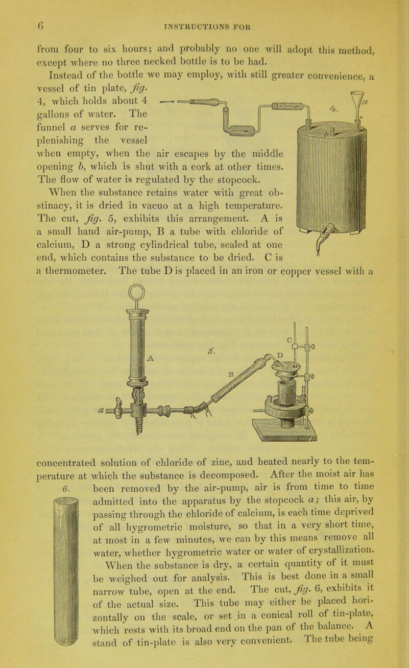 from four to six hours; and probably no one will adopt this method, except where no three necked bottle is to be had. Instead of the bottle we may employ, with still greater convenience, a vessel of tin plate, fig. 4, Avhich holds about 4 — gallons of water. The funnel a serves for re- plenishing the vessel when empty, when the air escapes by the middle opening h, which is shut with a cork at other times. The flow of water is regulated by the stopcock. When the substance retains water with great ob- stinacy, it is dried in vacuo at a high temperature. The cut, fig. 5, exhibits this arrangement. A is a small hand air-pump, B a tube with chloride of calcium, D a strong cylindrical tube, sealed at one end, which contains the substance to be dried. C is a thermometer. The tube D is placed in an iron or copper vessel with a concentrated solution of chloride of zinc, and heated nearly to the tem- perature at which the substance is decomposed. After the moist air has 6. been removed by the air-pump, air is from time to time admitted into the apparatus by the stopcock a; this air, by passing through the chloride of calcium, is each time deprived of all hygrometric moisture, so that in a very short time, at most in a few minutes, we can by this means remove all water, whether hygrometric water or water of crystallization. When the substance is dry, a certain quantity of it must be weighed out for analysis. This is best done in a small narrow tube, open at the end. Tiie cut, fig. 6, exhibits it of the actual size. This tube may either be placed hori- zontally on the scale, or set in a conical roll of tin-plate, which rests with its broad end on the pan of the balance. A stand of tin-plate is also very convenient. The tube being i