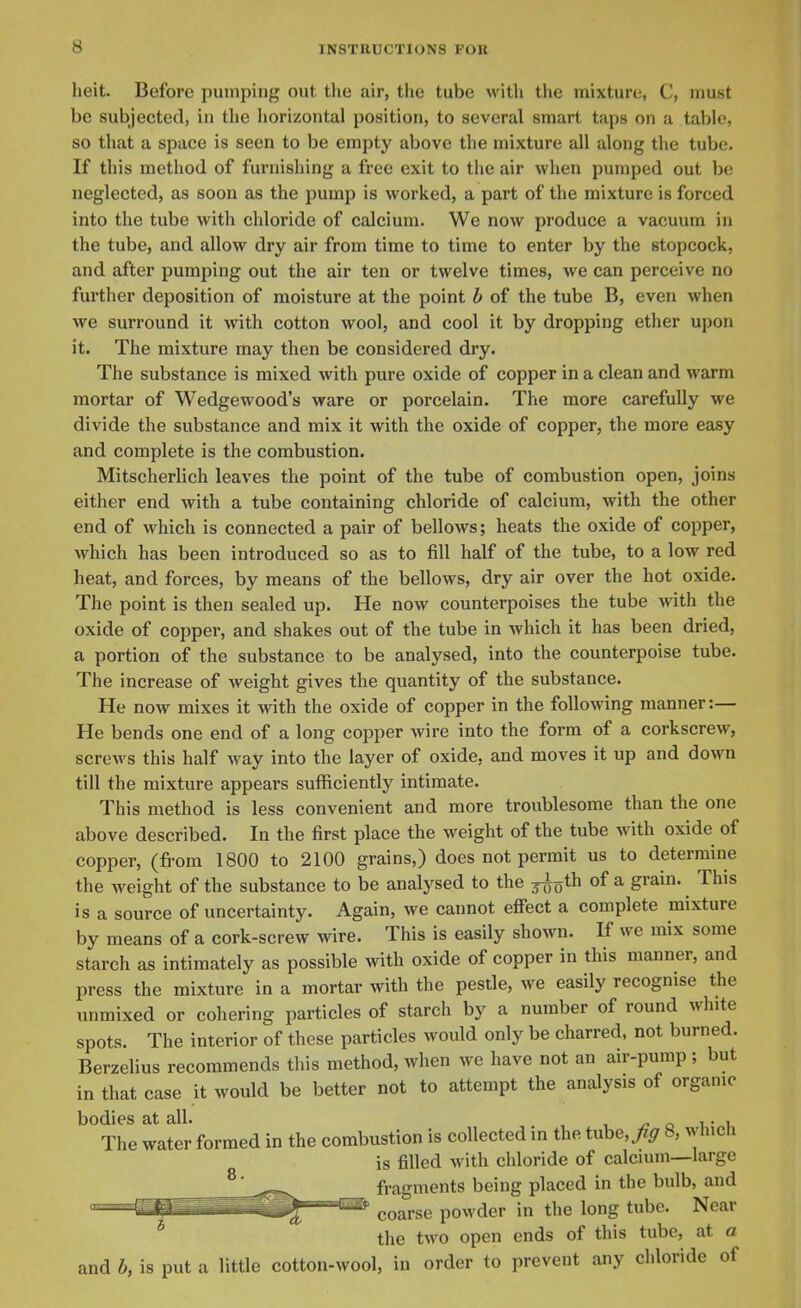 heit. Before pumping out the air, the tube with the mixture, C, must be subjected, in the horizontal position, to several smart taps on a table, so that a space is seen to be empty above the mixture all along the tube. If this method of furnishing a free exit to the air when pumped out be neglected, as soon as the pump is worked, a part of the mixture is forced into the tube with chloride of calcium. We now produce a vacuum in the tube, and allow dry air from time to time to enter by the stopcock, and after pumping out the air ten or twelve times, we can perceive no further deposition of moisture at the point b of the tube B, even when we surround it with cotton wool, and cool it by dropping ether upon it. The mixture may then be considered dry. The substance is mixed with pure oxide of copper in a clean and warm mortar of Wedgewood's ware or porcelain. The more carefully we divide the substance and mix it with the oxide of copper, the more easy and complete is the combustion. Mitscherlich leaves the point of the tube of combustion open, joins either end with a tube containing chloride of calcium, with the other end of which is connected a pair of bellows; heats the oxide of copper, which has been introduced so as to fill half of the tube, to a low red heat, and forces, by means of the bellows, dry air over the hot oxide. The point is then sealed up. He now counterpoises the tube with the oxide of copper, and shakes out of the tube in which it has been dried, a portion of the substance to be analysed, into the counterpoise tube. The increase of weight gives the quantity of the substance. He now mixes it with the oxide of copper in the following manner:— He bends one end of a long copper wire into the form of a corkscrew, screws this half way into the layer of oxide, and moves it up and down till the mixture appears sufficiently intimate. This method is less convenient and more troublesome than the one above described. In the first place the weight of the tube with oxide of copper, (from 1800 to 2100 grains,) does not permit us to determine the weight of the substance to be analysed to the j^oth of a grain. This is a source of uncertainty. Again, we cannot eff'ect a complete mixture by means of a cork-screw wire. This is easily shown. If we mix some starch as intimately as possible with oxide of copper in this manner, and press the mixture in a mortar with the pestle, we easily recognise the unmixed or cohering particles of starch by a number of round white spots. The interior of these particles would only be charred, not burned. Berzelius recommends this method, when we have not an air-pump ; but in that case it would be better not to attempt the analysis of organic bodies at all. , , /? o i • i The water formed in the combustion is collected in the tube,/^ 8, which is filled with chloride of calcium—large fragments being placed in the bulb, and coarse powder in the long tube. Near the two open ends of this tube, at a and b, is put a little cotton-wool, in order to prevent any chloride of
