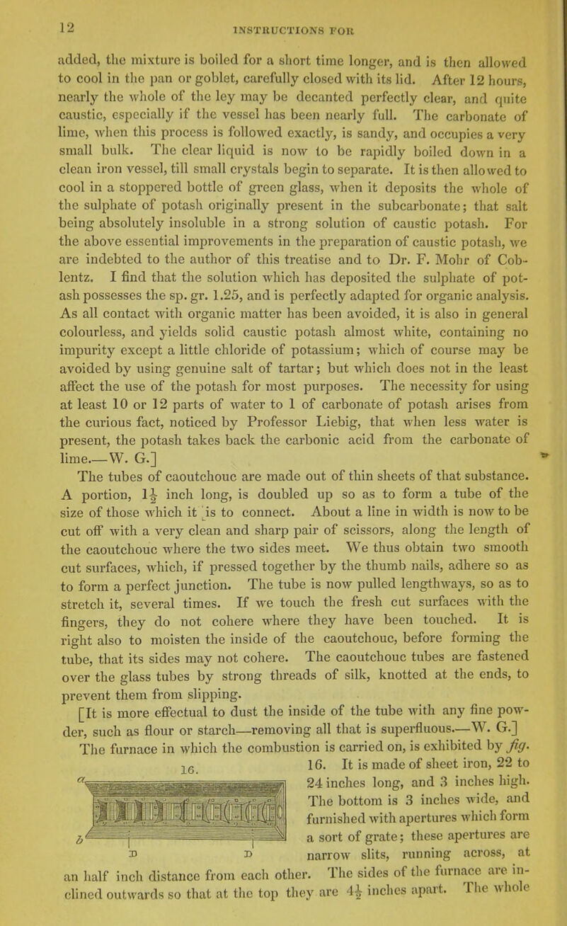 added, the mixture is boiled for a short time longer, and is then allowed to cool in the pan or goblet, carefully closed with its lid. After 12 hours, nearly the whole of the ley may be decanted perfectly clear, and quite caustic, especially if the vessel has been nearly full. The carbonate of lime, when this process is followed exactly, is sandy, and occupies a very small bulk. The clear liquid is now to be rapidly boiled down in a clean iron vessel, till small crystals begin to separate. It is then allowed to cool in a stoppered bottle of green glass, when it deposits the whole of the sulphate of potash originally present in the subcarbonate; that salt being absolutely insoluble in a strong solution of caustic potash. For the above essential improvements in the preparation of caustic potash, we are indebted to the author of this treatise and to Dr. F. Mohr of Cob- lentz. I find that the solution which has deposited the sulphate of pot- ash possesses the sp. gr. 1.25, and is perfectly adapted for organic analysis. As all contact with organic matter has been avoided, it is also in general colourless, and yields solid caustic potash almost white, containing no impurity except a little chloride of potassium; which of course may be avoided by using genuine salt of tartar; but which does not in the least affect the use of the potash for most purposes. The necessity for using at least 10 or 12 parts of water to 1 of carbonate of potash arises from the curious fact, noticed by Professor Liebig, that when less water is present, the potash takes back the carbonic acid from the carbonate of lime.—W. G.] The tubes of caoutchouc are made out of thin sheets of that substance. A portion, 1^ inch long, is doubled up so as to form a tube of the size of those which it is to connect. About a line in width is now to be cut oflP with a very clean and sharp pair of scissors, along the length of the caoutchouc where the two sides meet. We thus obtain two smooth cut surfaces, which, if pressed together by the thumb nails, adhere so as to form a perfect junction. The tube is now pulled lengthways, so as to stretch it, several times. If we touch the fresh cut surfaces with the fingers, they do not cohere where they have been touched. It is right also to moisten the inside of the caoutchouc, before forming the tube, that its sides may not cohere. The caoutchouc tubes are fastened over the glass tubes by strong threads of silk, knotted at the ends, to prevent them from slipping. [It is more effectual to dust the inside of the tube with any fine pow- der, such as flour or starch—removing all that is superfluous—W. G.] The furnace in which the combustion is carried on, is exhibited by fig. 16. It is made of sheet iron, 22 to ^^jgssagr:: T^]^^^^^^ 24 inches long, and 3 inches high. ^j^^ bottom is 3 inches wide, and furnished with apertures which form . a sort of grate; these apertures are 3> narrow slits, running across, at an half inch distance from each other. The sides of the furnace are in- clined outwards so that at the top they are 4^ inches apart. The whole