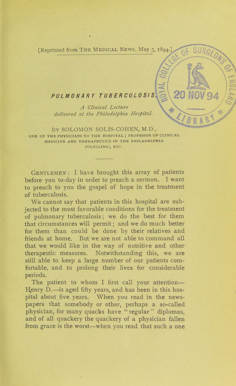 [Reprinted from THE MEDICAL NEWS, May 5, 1894 PULMONARY T U B E R C U L 0 SI S\<:> A Clinical Lecture delivered at the Philadelphia Hospital. BY SOLOMON SOLIS-COHEN, M.D., ONB OF THE PHYSICIANS TO THE HOSPITAL; PROFESSOR OF CLINICAL MEDICINE AND THERAPEUTICS IN THE PHILADELPHIA POLYCLINIC, ETC. Gentlemen : I have brought this array of patients before you to-day in order to preach a sermon. I want to preach to you the gospel of hope in the treatment of tuberculosis. We cannot say that patients in this hospital are sub- jected to the most favorable conditions for the treatment of pulmonary tuberculosis; we do the best for them that circumstances will permit; and we do much better for them than could be done by their relatives and friends at home. But we are not able to command all that we would like in the way of nutritive and other therapeutic measures. Notwithstanding this, we are still able to keep a large number of our patients com- fortable, and to prolong their lives for considerable periods. The patient to whom I first call your attention— H,enry D.—is aged fifty years, and has been in this hos- pital about five years. When you read in the news- papers that somebody or other, perhaps a so-called physician, for many quacks have regular diplomas, and of all quackery the quackery of a physician fallen from grace is the worst—when you read that such a one