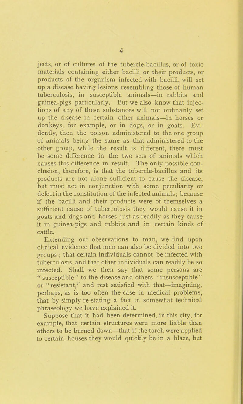 jects, or of cultures of the tubercle-bacillus, or of toxic materials containing either bacilli or their products, or products of the organism infected with bacilli, will set up a disease having lesions resembling those of human tuberculosis, in susceptible animals—in rabbits and guinea-pigs particularly. But we also know that injec- tions of any of these substances will not ordinarily set up the disease in certain other animals—in horses or donkeys, for example, or in dogs, or in goats. Evi- dently, then, the poison administered to the one group of animals being the same as that administered to the other group, while the result is different, there must be some difference in the two sets of animals which causes this difference in result. The only possible con- clusion, therefore, is that the tubercle-bacillus and its products are not alone sufficient to cause the disease, but must act in conjunction with some peculiarity or defect in the constitution of the infected animals; because if the bacilli and their products were of themselves a sufficient cause of tuberculosis they would cause it in goats and dogs and horses just as readily as they cause it in guinea-pigs and rabbits and in certain kinds of cattle. Extending our observations to man, we find upon clinical evidence that men can also be divided into two groups; that certain individuals cannot be infected with tuberculosis, and that other individuals can readily be so infected. Shall we then say that some persons are  susceptible  to the disease and others  insusceptible or resistant,'' and rest satisfied with that—imagining, perhaps, as is too often the case in medical problems, that by simply re-stating a fact in somewhat technical phraseology we have explained it. Suppose that it had been determined, in this city, for example, that certain structures were more liable than others to be burned down—that if the torch were applied to certain houses they would quickly be in a blaze, but