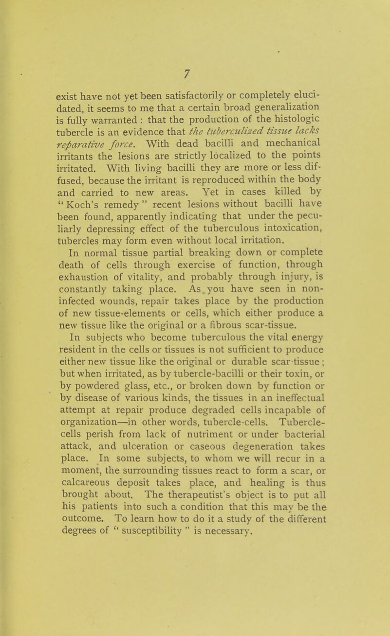 exist have not yet been satisfactorily or completely eluci- dated, it seems to me that a certain broad generalization is fully warranted : that the production of the histologic tubercle is an evidence that the tuberculised tissue lacks reparative force. With dead bacilli and mechanical irritants the lesions are strictly localized to the points irritated. With living bacilli they are more or less dif- fused, because the irritant is reproduced within the body and carried to new areas. Yet in cases killed by  Koch's remedy  recent lesions without bacilU have been found, apparently indicating that under the pecu- harly depressing effect of the tuberculous intoxication, tubercles may form even without local irritation. In normal tissue partial breaking down or complete death of cells through exercise of function, through exhaustion of vitality, and probably through injury, is constantly taking place. As, you have seen in non- infected wounds, repair takes place by the production of new tissue-elements or cells, which either produce a new tissue like the original or a fibrous scar-tissue. In subjects who become tuberculous the vital energy resident in the cells or tissues is not sufficient to produce either new tissue like the original or durable scar tissue ; but when irritated, as by tubercle-bacilli or their toxin, or by powdered glass, etc., or broken down by function or by disease of various kinds, the tissues in an ineffectual attempt at repair produce degraded cells incapable of organization—in other words, tubercle-cells. Tubercle- cells perish from lack of nutriment or under bacterial attack, and ulceration or caseous degeneration takes place. In some subjects, to whom we will recur in a moment, the surrounding tissues react to form a scar, or calcareous deposit takes place, and healing is thus brought about. The therapeutist's object is to put all his patients into such a condition that this may be the outcome. To learn how to do it a study of the different degrees of  susceptibility  is necessary.