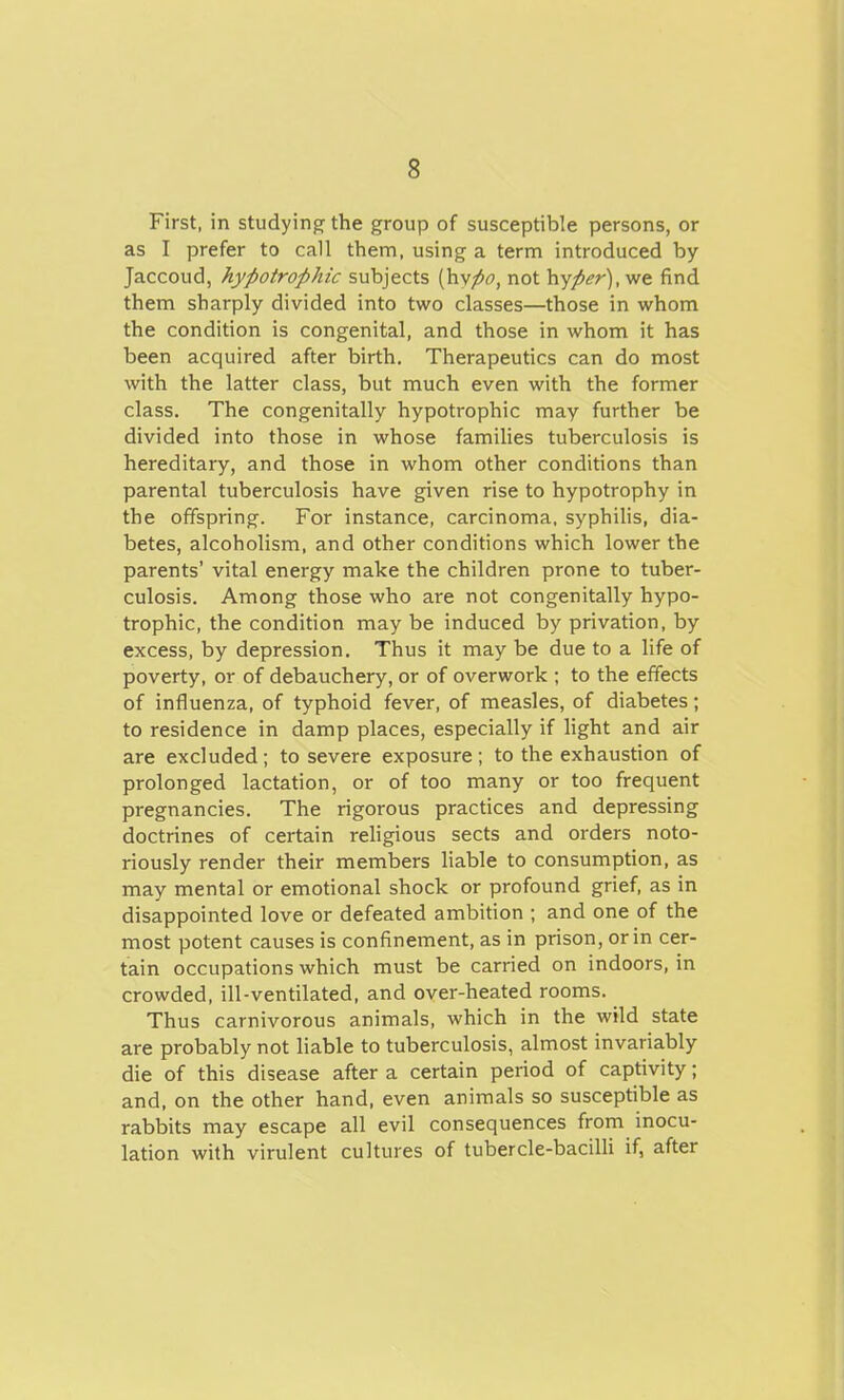 First, in studying the group of susceptible persons, or as I prefer to call them, using a term introduced by Jaccoud, hypotrophic subjects ^ypo, not \\yper), we find them sharply divided into two classes—those in whom the condition is congenital, and those in whom it has been acquired after birth. Therapeutics can do most with the latter class, but much even with the former class. The congenitally hypotrophic may further be divided into those in whose families tuberculosis is hereditary, and those in whom other conditions than parental tuberculosis have given rise to hypotrophy in the offspring. For instance, carcinoma, syphilis, dia- betes, alcoholism, and other conditions which lower the parents' vital energy make the children prone to tuber- culosis. Among those who are not congenitally hypo- trophic, the condition may be induced by privation, by excess, by depression. Thus it may be due to a life of poverty, or of debauchery, or of overwork ; to the effects of influenza, of typhoid fever, of measles, of diabetes; to residence in damp places, especially if light and air are excluded; to severe exposure; to the exhaustion of prolonged lactation, or of too many or too frequent pregnancies. The rigorous practices and depressing doctrines of certain religious sects and orders noto- riously render their members liable to consumption, as may mental or emotional shock or profound grief, as in disappointed love or defeated ambition ; and one of the most potent causes is confinement, as in prison, or in cer- tain occupations which must be carried on indoors, in crowded, ill-ventilated, and over-heated rooms. Thus carnivorous animals, which in the wild state are probably not liable to tuberculosis, almost invariably die of this disease after a certain period of captivity; and, on the other hand, even animals so susceptible as rabbits may escape all evil consequences from inocu- lation with virulent cultures of tubercle-bacilli if, after