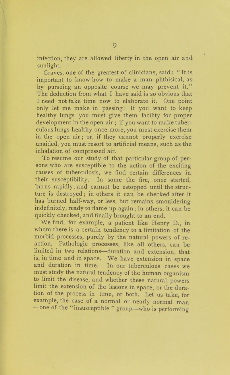 infection, they are allowed liberty in the open air and sunHght. Graves, one of the greatest of clinicians, said :  It is important to know how to make a man phthisical, as by pursuing an opposite course we may prevent it. The deduction from what I have said is so obvious that I need not take time now to elaborate it. One point only let me make in passing: If you want to keep healthy lungs you must give them facility for proper development in the open air ; if you want to make tuber- culous lungs healthy once more, you must exercise them in the open air; or, if they cannot properly exercise unaided, you must resort to artificial means, such as the inhalation of compressed air. To resume our study of that particular group of per- sons who are susceptible to the action of the exciting causes of tuberculosis, we find certain differences in their susceptibility. In some the fire, once started, burns rapidly, and cannot be estopped until the struc- ture is destroyed; in others it can be checked after it has burned half-way, or less, but remains smouldering indefinitely, ready to flame up again ; in others, it can be quickly checked, and finally brought to an end. We find, for example, a patient like Henry D., in whom there is a certain tendency to a limitation of the morbid processes, purely by the natural powers of re- action. Pathologic processes, like all others, can be limited in two relations—duration and extension, that is, in time and in space. We have extension in space and duration in time. In our tuberculous cases we must study the natural tendency of the human organism to limit the disease, and whether these natural powers limit the extension of the lesions in space, or the dura- tion of the process in time, or both. Let us take, for example, the case of a normal or nearly normal man —one of the insusceptible  group—who is performing