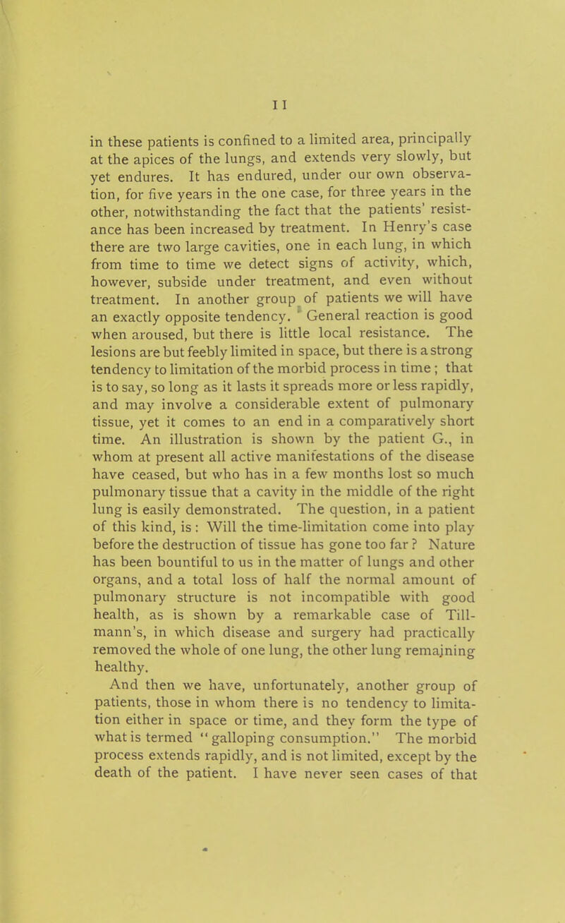 in these patients is confined to a limited area, principally at the apices of the lungs, and extends very slowly, but yet endures. It has endured, under our own observa- tion, for five years in the one case, for three years in the other, notwithstanding the fact that the patients' resist- ance has been increased by treatment. In Henry's case there are two large cavities, one in each lung, in which from time to time we detect signs of activity, which, however, subside under treatment, and even without treatment. In another group of patients we will have an exactly opposite tendency. ' General reaction is good when aroused, but there is little local resistance. The lesions are but feebly limited in space, but there is a strong tendency to Umitation of the morbid process in time ; that is to say, so long as it lasts it spreads more or less rapidly, and may involve a considerable extent of pulmonary tissue, yet it comes to an end in a comparatively short time. An illustration is shown by the patient G., in whom at present all active manifestations of the disease have ceased, but who has in a few months lost so much pulmonary tissue that a cavity in the middle of the right lung is easily demonstrated. The question, in a patient of this kind, is : Will the time-limitation come into play before the destruction of tissue has gone too far ? Nature has been bountiful to us in the matter of lungs and other organs, and a total loss of half the normal amount of pulmonary structure is not incompatible with good health, as is shown by a remarkable case of Till- mann's, in which disease and surgery had practically removed the whole of one lung, the other lung remaining healthy. And then we have, unfortunately, another group of patients, those in whom there is no tendency to limita- tion either in space or time, and they form the type of what is termed  galloping consumption. The morbid process extends rapidly, and is not limited, except by the death of the patient. I have never seen cases of that