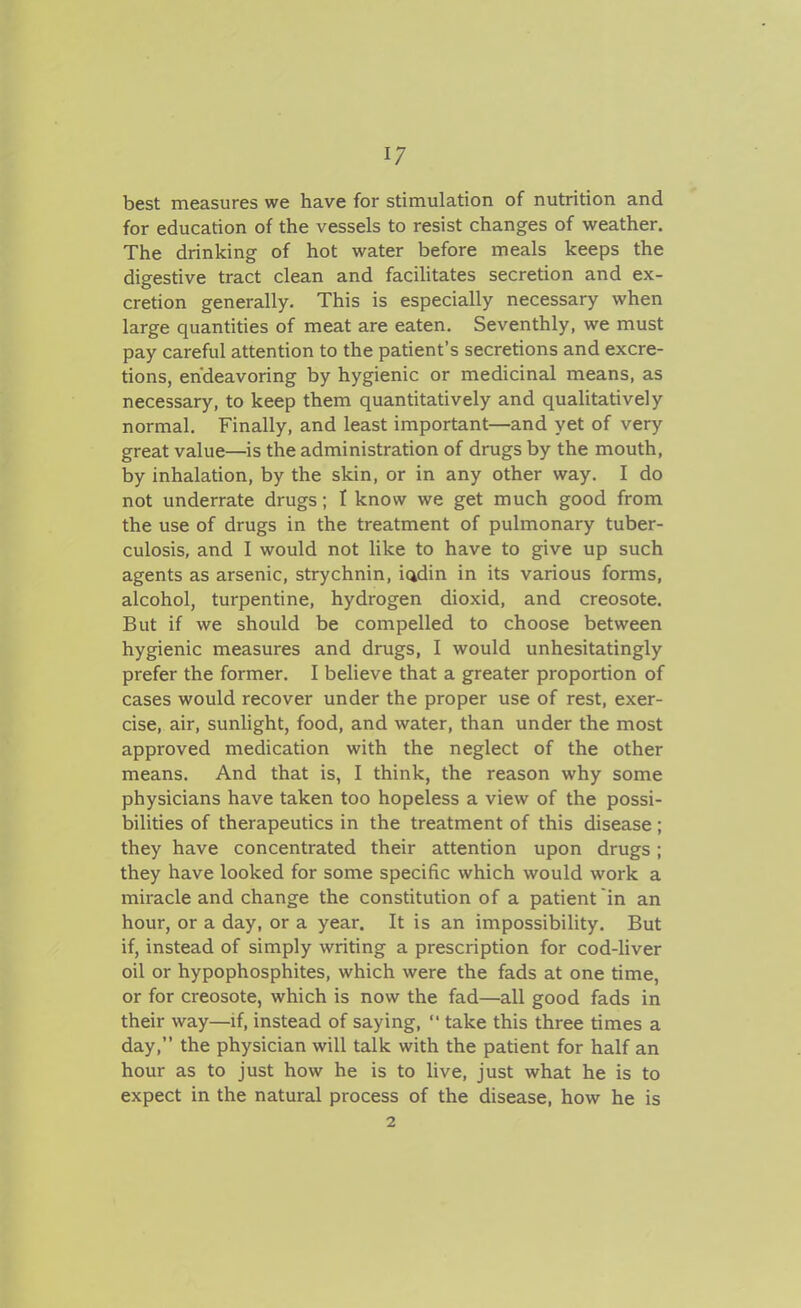 1/ best measures we have for stimulation of nutrition and for education of the vessels to resist changes of w^eather. The drinking of hot water before meals keeps the digestive tract clean and facilitates secretion and ex- cretion generally. This is especially necessary when large quantities of meat are eaten. Seventhly, we must pay careful attention to the patient's secretions and excre- tions, endeavoring by hygienic or medicinal means, as necessary, to keep them quantitatively and qualitatively normal. Finally, and least important—and yet of very great value—is the administration of drugs by the mouth, by inhalation, by the skin, or in any other way. I do not underrate drugs; I know we get much good from the use of drugs in the treatment of pulmonary tuber- culosis, and I would not like to have to give up such agents as arsenic, strychnin, iadin in its various forms, alcohol, turpentine, hydrogen dioxid, and creosote. But if we should be compelled to choose between hygienic measures and drugs, I would unhesitatingly prefer the former. I believe that a greater proportion of cases would recover under the proper use of rest, exer- cise, air, sunlight, food, and water, than under the most approved medication with the neglect of the other means. And that is, I think, the reason why some physicians have taken too hopeless a view of the possi- bilities of therapeutics in the treatment of this disease; they have concentrated their attention upon drugs; they have looked for some specific which would work a miracle and change the constitution of a patient in an hour, or a day, or a year. It is an impossibility. But if, instead of simply writing a prescription for cod-liver oil or hypophosphites, which were the fads at one time, or for creosote, which is now the fad—all good fads in their way—if, instead of saying,  take this three times a day, the physician will talk with the patient for half an hour as to just how he is to live, just what he is to expect in the natural process of the disease, how he is