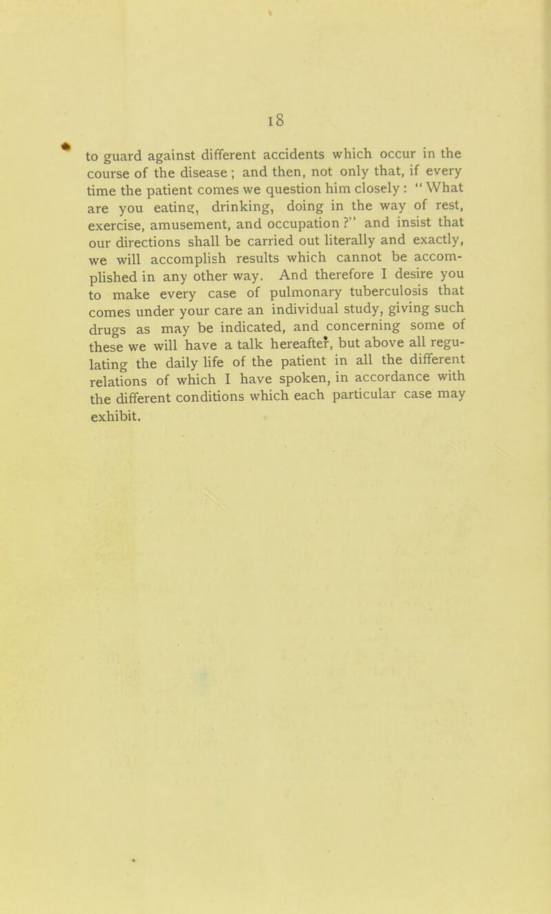 to guard against different accidents which occur in the course of the disease; and then, not only that, if every time the patient comes we question him closely :  What are you eatins:, drinking, doing in the way of rest, exercise, amusement, and occupation ? and insist that our directions shall be carried out literally and exactly, we will accomplish results which cannot be accom- plished in any other way. And therefore I desire you to make every case of pulmonary tuberculosis that comes under your care an individual study, giving such drugs as may be indicated, and concerning some of these we will have a talk hereafter, but above all regu- lating the daily life of the patient in all the different relations of which I have spoken, in accordance with the different conditions which each particular case may exhibit.
