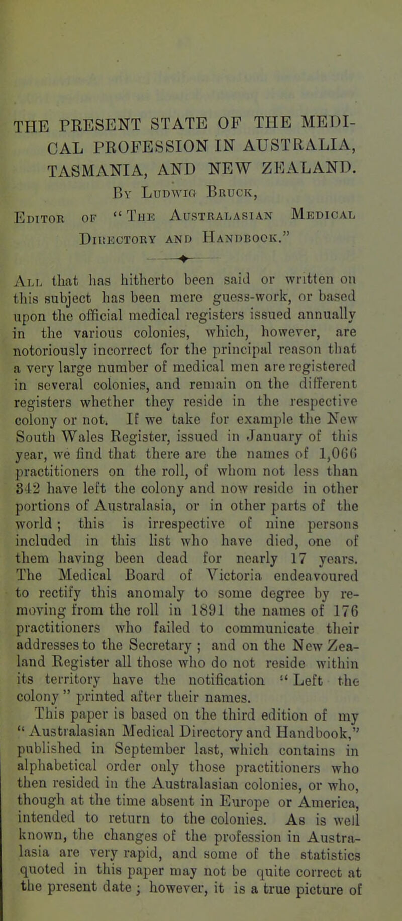 THE PRESENT STATE OP THE MEDI- CAL PROFESSION IN AUSTRzVLIA, TASMANIA, AND NEW ZEALAND. By Lddwio Bruck, Editor of  The Australasian Medical DlIiECTORY AND HANDBOOK. All that lias hitherto been said or written on this subject has been mere guess-work, or based upon the official medical registers issued annually in the various colonics, which, however, are notoriously incorrect for the principal reason that a very large number of medical men are registered in several colonies, and remain on the different registers whether they reside in the respective colony or not. If we take for example the New South Wales Register, issued in January of this year, we find tliat there are the names of 1,0G(1 practitioners on the roll, of whom not less than 342 have left the colony and now reside in other portions of Australasia, or in other parts of the world; this is irrespective of nine persons included in this list who have died, one of them having been dead for nearly 17 years. The Medical Board of Victoria endeavoured to rectify this anomaly to some degree by re- moving from the roll in 1891 the names of 176 practitioners who failed to communicate their addresses to the Secretary ; and on the New Zea- land Register all those who do not reside within its territory have the notification  Left the colony  printed after their names. This paper is based on the third edition of my Australasian Medical Directory and Handbook, published in September last, which contains in alphabetical order only those practitioners who then resided in the Australasian colonies, or who, though at the time absent in Europe or America, intended to return to the colonies. As is well known, the changes of the profession in Austra- lasia are very rapid, and some of the statistics quoted in this paper may not be quite correct at the present date ; however, it is a true picture of