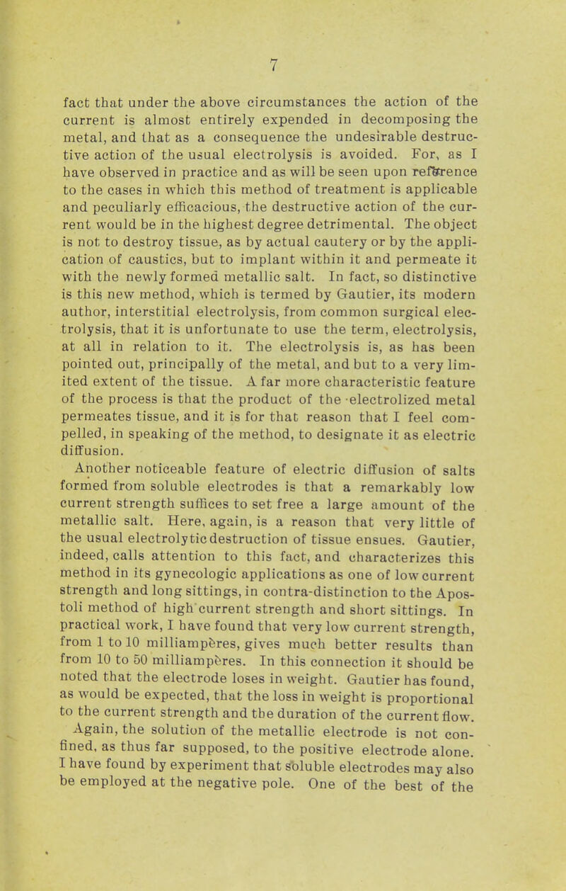 fact that under the above circumstances the action of the current is almost entirely expended in decomposing the metal, and that as a consequence the undesirable destruc- tive action of the usual electrolysis is avoided. For, as I have observed in practice and as will be seen upon refSrence to the cases in which this method of treatment is applicable and peculiarly efficacious, the destructive action of the cur- rent would be in the highest degree detrimental. The object is not to destroy tissue, as by actual cautery or by the appli- cation of caustics, but to implant within it and permeate it with the newly formed metallic salt. In fact, so distinctive is this new method, which is termed by Gautier, its modern author, interstitial electrolysis, from common surgical elec- trolysis, that it is unfortunate to use the term, electrolysis, at all in relation to it. The electrolysis is, as has been pointed out, principally of the metal, and but to a very lim- ited extent of the tissue. A far more characteristic feature of the process is that the product of the electrolized metal permeates tissue, and it is for that reason that I feel com- pelled, in speaking of the method, to designate it as electric diffusion. Another noticeable feature of electric diffusion of salts formed from soluble electrodes is that a remarkably low current strength sufhces to set free a large amount of the metallic salt. Here, again, is a reason that very little of the usual electrolytic destruction of tissue ensues. Gautier, indeed, calls attention to this fact, and characterizes this method in its gynecologic applications as one of low current strength and long sittings, in contra-distinction to the Apos- toli method of high current strength and short sittings. In practical work, I have found that very low current strength, from 1 to 10 milliampbres, gives much better results than from 10 to 50 milliamp^res. In this connection it should be noted that the electrode loses in weight. Gautier has found, as would be expected, that the loss in weight is proportional to the current strength and the duration of the current flow. Again, the solution of the metallic electrode is not con- fined, as thus far supposed, to the positive electrode alone. I have found by experiment that sbluble electrodes may also be employed at the negative pole. One of the best of the