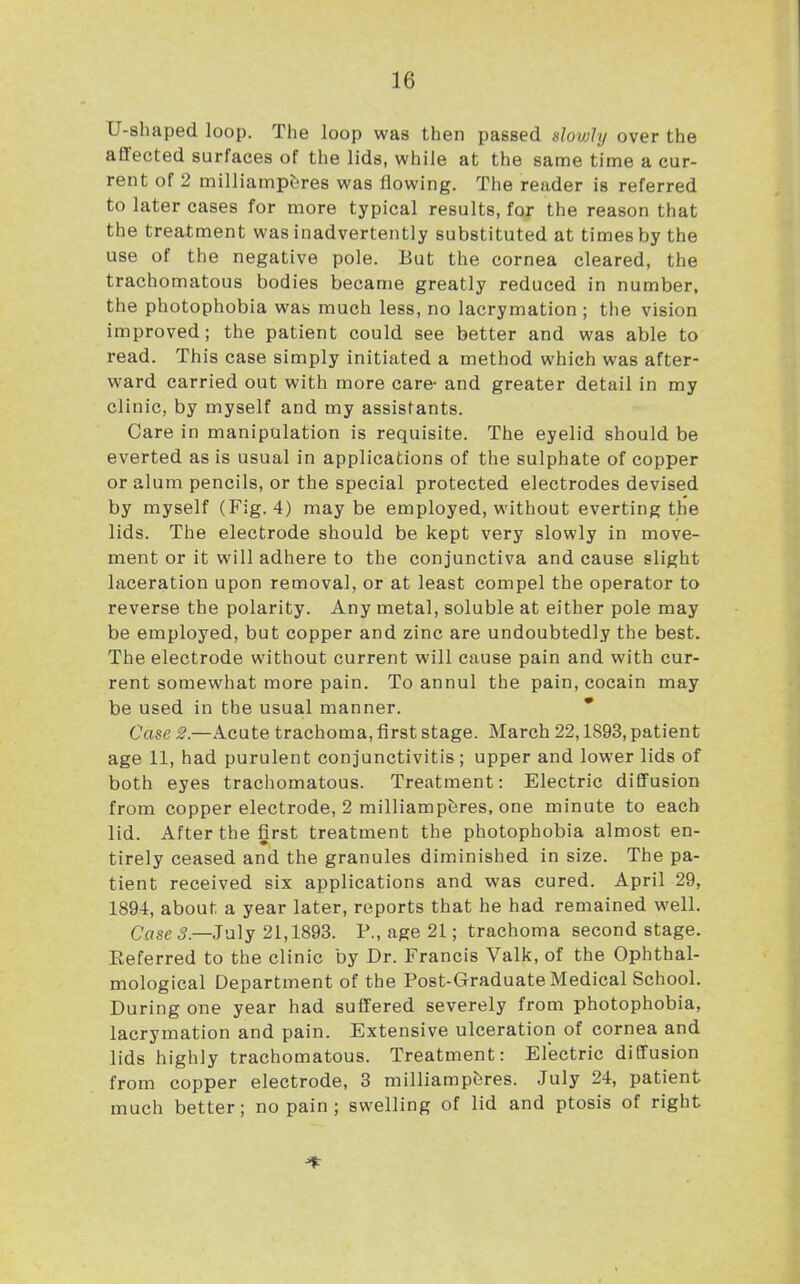 U-shaped loop. The loop was then passed slowly over the affected surfaces of the lids, while at the same time a cur- rent of 2 milliampijres was flowing. The reader is referred to later cases for more typical results, for the reason that the treatment was inadvertently substituted at times by the use of the negative pole. But the cornea cleared, the trachomatous bodies became greatly reduced in number, the photophobia was much less, no lacrymation ; the vision improved; the patient could see better and was able to read. This case simply initiated a method which was after- ward carried out with more care- and greater detail in my clinic, by myself and my assistants. Care in manipulation is requisite. The eyelid should be everted as is usual in applications of the sulphate of copper or alum pencils, or the special protected electrodes devised by myself (Fig. 4) maybe employed, without everting the lids. The electrode should be kept very slowly in move- ment or it will adhere to the conjunctiva and cause slight laceration upon removal, or at least compel the operator to reverse the polarity. Any metal, soluble at either pole may be employed, but copper and zinc are undoubtedly the best. The electrode without current will cause pain and with cur- rent somewhat more pain. To annul the pain, cocain may be used in the usual manner. * Case 2.—Acute trachoma, first stage. March 22,1893, patient age 11, had purulent conjunctivitis; upper and lower lids of both eyes trachomatous. Treatment: Electric diffusion from copper electrode, 2 milliampferes, one minute to each lid. After the first treatment the photophobia almost en- tirely ceased and the granules diminished in size. The pa- tient received six applications and was cured. April 29, 1894, about a year later, reports that he had remained well. Case 5.—July 21,1893. P., age 21; trachoma second stage. Eeferred to the clinic by Dr. Francis Valk, of the Ophthal- mological Department of the Post-Graduate Medical School. During one year had suffered severely from photophobia, lacrymation and pain. Extensive ulceration of cornea and lids highly trachomatous. Treatment: Electric diffusion from copper electrode, 3 milliampferes. July 24, patient much better; no pain ; swelling of lid and ptosis of right