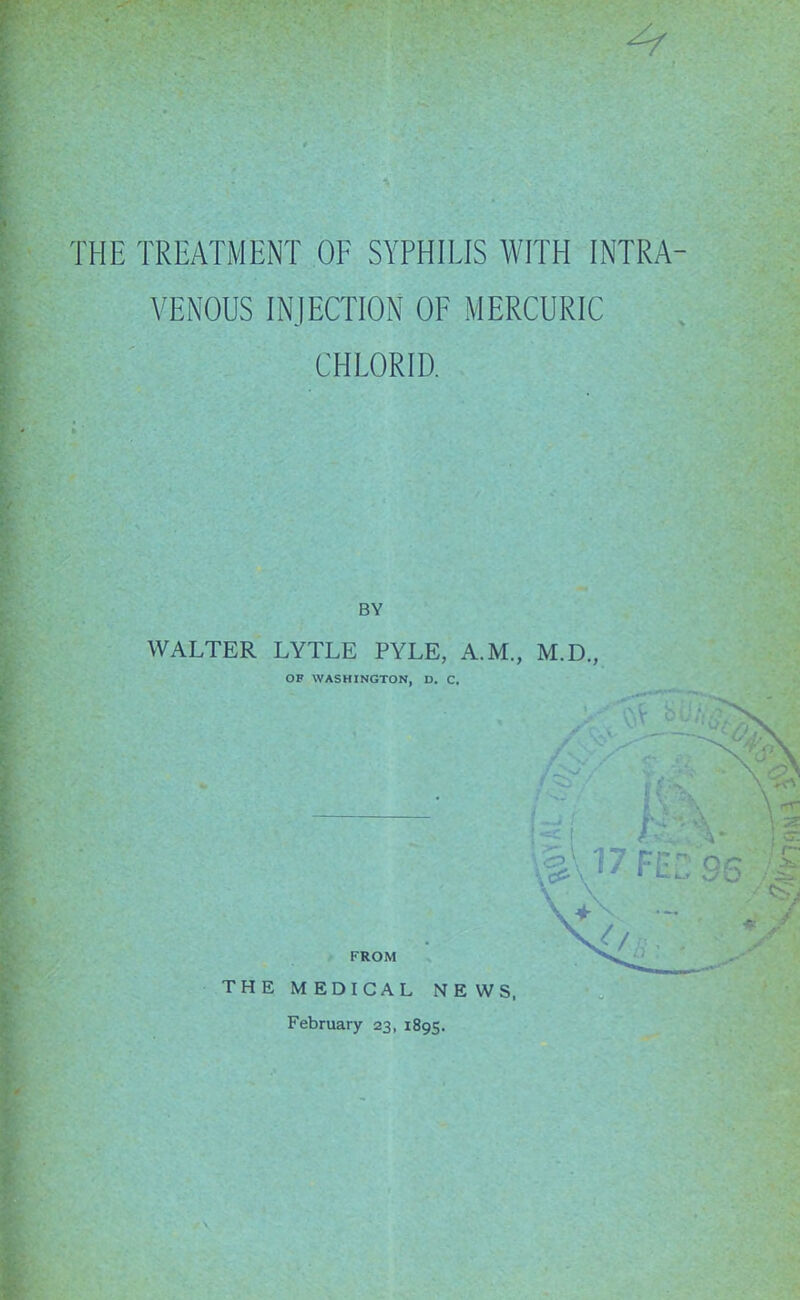 '' / THE TREATMENT OF SYPHILIS WITH INTRA- VENOUS INJECTION OF MERCURIC CHLORID. WALTER LYTLE PYLE, A.M., M.D., OF WASHINGTON, D. C, FROM THEM EDICAL NEWS, February 23, 1895.