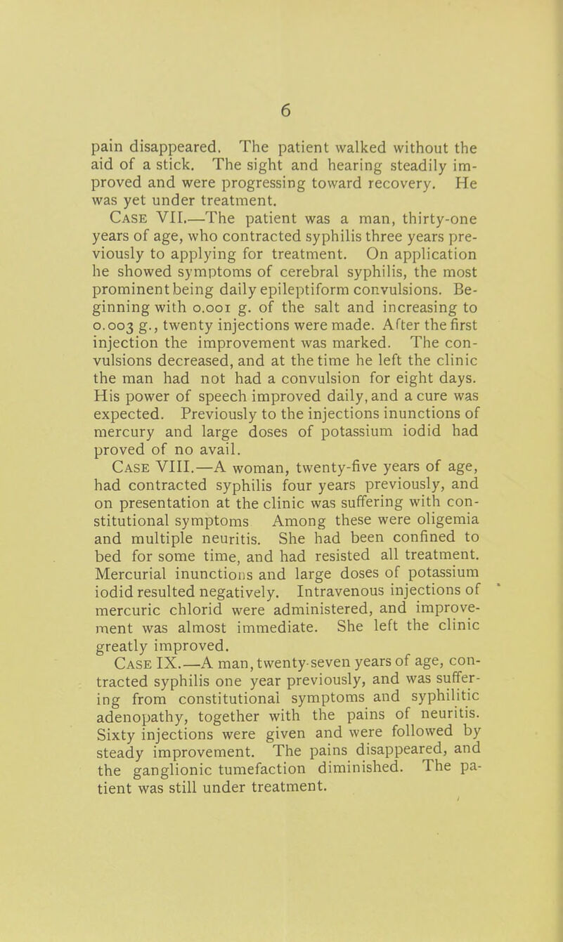 pain disappeared. Tlie patient walked without the aid of a stick. The sight and hearing steadily im- proved and were progressing toward recovery. He was yet under treatment. Case VII,—The patient was a man, thirty-one years of age, who contracted syphilis three years pre- viously to applying for treatment. On application he showed symptoms of cerebral syphilis, the most prominent being daily epileptiform convulsions. Be- ginning with o.ooi g. of the salt and increasing to 0.003 S-> twenty injections were made. After the first injection the improvement was marked. The con- vulsions decreased, and at the time he left the clinic the man had not had a convulsion for eight days. His power of speech improved daily, and a cure was expected. Previously to the injections inunctions of mercury and large doses of potassium iodid had proved of no avail. Case VIII.—A woman, twenty-five years of age, had contracted syphilis four years previously, and on presentation at the clinic was suffering with con- stitutional symptoms Among these were oligemia and multiple neuritis. She had been confined to bed for some time, and had resisted all treatment. Mercurial inunctions and large doses of potassium iodid resulted negatively. Intravenous injections of mercuric chlorid were administered, and improve- ment was almost immediate. She left the clinic greatly improved. Case IX.—A man, twenty-seven years of age, con- tracted syphilis one year previously, and was suffer- ing from constitutional symptoms and syphilitic adenopathy, together with the pains of neuritis. Sixty injections were given and were followed by steady improvement. The pains disappeared, and the ganglionic tumefaction diminished. The pa- tient was still under treatment.