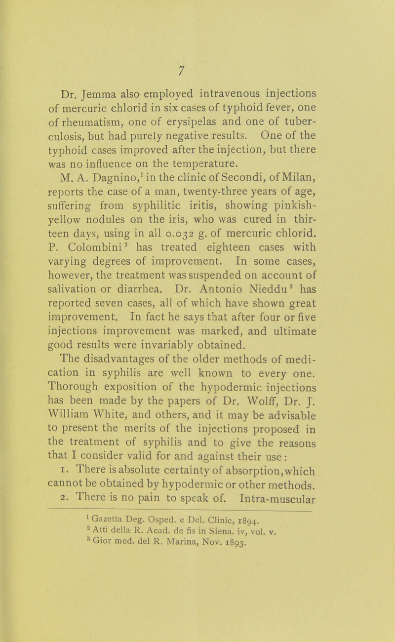 Dr. Jemraa also employed intravenous injections of mercuric chlorid in six cases of typhoid fever, one of rheumatism, one of erysipelas and one of tuber- culosis, but had purely negative results. One of the typhoid cases improved after the injection, but there was no influence on the temperature. M. A. Dagnino,' in the clinic of Secondi, of Milan, reports the case of a man, twenty-three years of age, suffering from syphilitic iritis, showing pinkish- yellow nodules on the iris, who was cured in thir- teen days, using in all 0.032 g. of mercuric chlorid. P. Colombini ^ has treated eighteen cases with varying degrees of improvement. In some cases, however, the treatment was suspended on account of salivation or diarrhea. Dr. Antonio Nieddu^ has reported seven cases, all of which have shown great improvement. In fact he says that after four or five injections improvement was marked, and ultimate good results were invariably obtained. The disadvantages of the older methods of medi- cation in syphilis are well known to every one. Thorough exposition of the hypodermic injections has been made by the papers of Dr. Wolff, Dr. J. William White, and others, and it may be advisable to present the merits of the injections proposed in the treatment of syphilis and to give the reasons that I consider valid for and against their use: 1. There is absolute certainty of absorption,which cannot be obtained by hypodermic or other methods. 2. There is no pain to speak of. Intra-muscular 1 Gazetta Deg. Osped. e Del. Clinic, 1894. 2 Atti della R. Acad, de fis in Siena, iv, vol. v. 3 Gior med. del R. Marina, Nov. 1893.