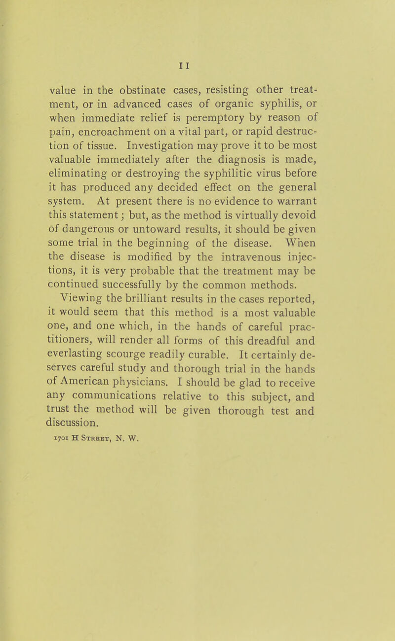 value in the obstinate cases, resisting other treat- ment, or in advanced cases of organic syphilis, or when immediate relief is peremptory by reason of pain, encroachment on a vital part, or rapid destruc- tion of tissue. Investigation may prove it to be most valuable immediately after the diagnosis is made, eliminating or destroying the syphilitic virus before it has produced any decided effect on the general system. At present there is no evidence to warrant this statement; but, as the method is virtually devoid of dangerous or untoward results, it should be given some trial in the beginning of the disease. When the disease is modified by the intravenous injec- tions, it is very probable that the treatment may be continued successfully by the common methods. Viewing the brilliant results in the cases reported, it would seem that this method is a most valuable one, and one which, in the hands of careful prac- titioners, will render all forms of this dreadful and everlasting scourge readily curable. It certainly de- serves careful study and thorough trial in the hands of American physicians. I should be glad to receive any communications relative to this subject, and trust the method will be given thorough test and discussion. 1701 H Street, N. W.