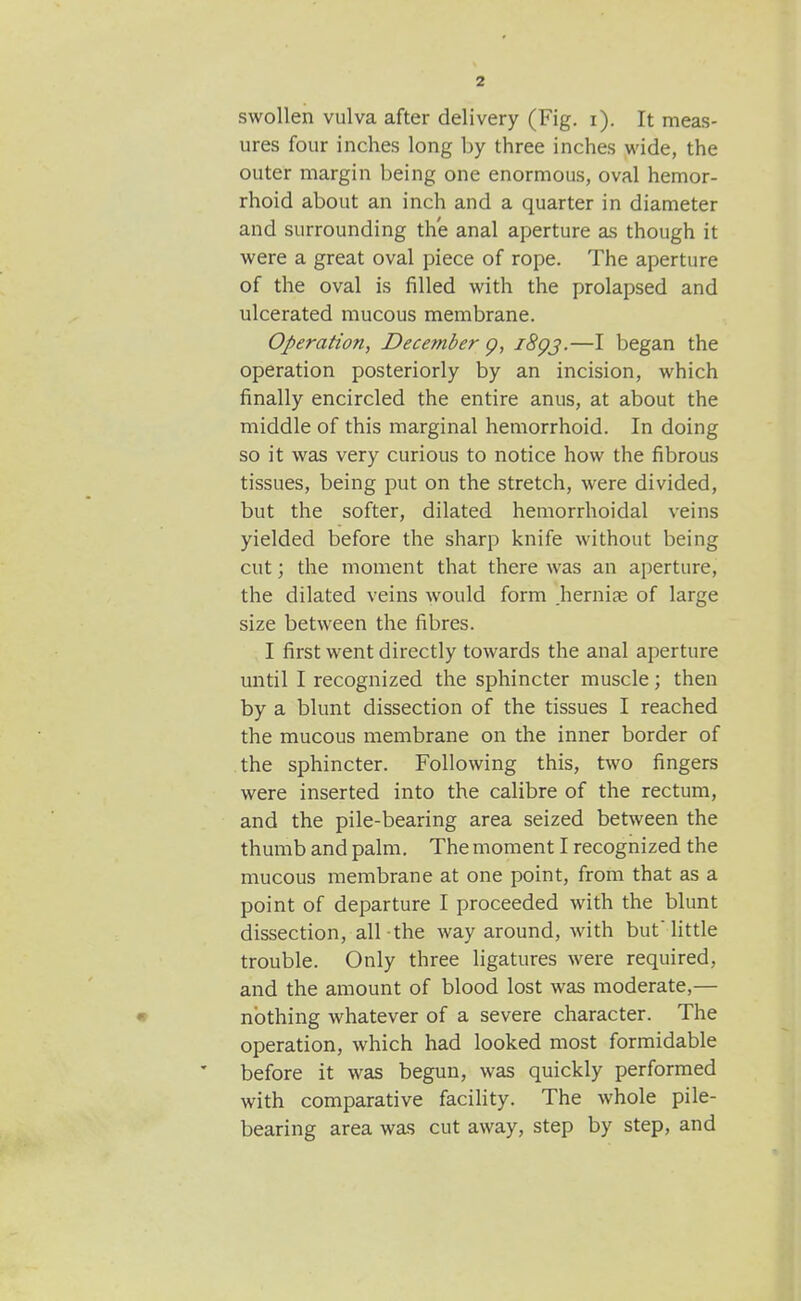 2 swollen vulva after delivery (Fig, i). It meas- ures four inches long by three inches wide, the outer margin being one enormous, oval hemor- rhoid about an inch and a quarter in diameter and surrounding the anal aperture as though it were a great oval piece of rope. The aperture of the oval is filled with the prolapsed and ulcerated mucous membrane. Operation, December p, i8gj.—I began the operation posteriorly by an incision, which finally encircled the entire anus, at about the middle of this marginal hemorrhoid. In doing so it was very curious to notice how the fibrous tissues, being put on the stretch, were divided, but the softer, dilated hemorrhoidal veins yielded before the sharp knife without being cut; the moment that there was an aperture, the dilated veins would form hernise of large size between the fibres. I first went directly towards the anal aperture until I recognized the sphincter muscle; then by a blunt dissection of the tissues I reached the mucous membrane on the inner border of the sphincter. Following this, two fingers were inserted into the calibre of the rectum, and the pile-bearing area seized between the thumb and palm. The moment I recognized the mucous membrane at one point, from that as a point of departure I proceeded with the blunt dissection, all the way around, with but'Httle trouble. Only three ligatures were required, and the amount of blood lost was moderate,— • nothing whatever of a severe character. The operation, which had looked most formidable before it was begun, was quickly performed with comparative facility. The whole pile- bearing area was cut away, step by step, and