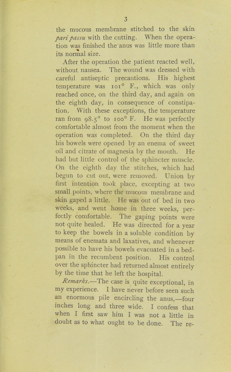 the mucous membrane stitched to the skin pari passu with the cutting. When the opera- tion was finished the anus was little more than its normal size. After the operation the patient reacted well, without nausea. The wound was dressed with careful antiseptic precautions. His highest temperature was ioi° F., which was only reached once, on the third day, and again on the eighth day, in consequence of constipa- tion. With these exceptions, the temperature ran from 98.5° to 100° F. He was perfectly comfortable almost from the moment when the operation was completed. On the third day his bowels were opened by an enema of sweet oil and citrate of magnesia by the mouth. He had but little control of the sphincter muscle. On the eighth day the stitches, which had begun to cut out, were removed. Union by first intention took place, excepting at two small points, where the mucous membrane and skin gaped a little. He was out of bed in two weeks, and went home in three weeks, per- fectly comfortable. The gaping points were not quite healed. He was directed for a year to keep the bowels in a soluble condition by means of enemata and laxatives, and whenever possible to have his bowels evacuated in a bed- pan in the recumbent position. His control over the sphincter had returned almost entirely by the time that he left the hospital. Remarks.—The case is quite exceptional, in my experience. I have never before seen such an enormous pile encircling the anus,—four inches long and three wide. I confess that when I first saw him I was not a little in doubt as to what ought to be done. The re-