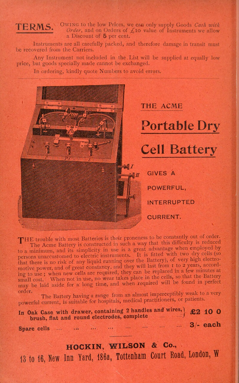 'TppoTyi c Owing to the low Prices, we cao only supply Goods Cash wilh *^*^* Order, and on Orders of ;^lo value of Instruments we allow a Discount of 5 per cent. Instruments are all carefully packed, and therefore damage in transit musi he recovered from the Carriers. Any Instrument not included in the.List will be supplied at equally low price, but goods specially made cannot be exchanged. In ordering, kindly quote Numbers to avoid errcprs. THE ACME Portable Dry Cell Battery GIVES A POWERFUL, INTERRUPTED CURRENT. THE troubfe with most Batteries is their proneness to be const^nly out of order ' The Acme Battery is constructed in such a way that this difficulty is reduced to a minimum, and its simplicity in use is a great advantage when emplo>;ed by persons unaccustomed to electric instruments. It is;^fitted with two dry cells (so ha there is no risk of any liquid running over the Battery), of very high electro- motive power, and of greal constancy, and they will last from i to 2 years, accord- ng to uL ; when new^ells are required, they can be replaced in a (ew minutes a^ snTall cost. When not in use, no wear takes place in the cells, so that the Battery may be laid aside, for a long time, and when required will be found m perfect The Battery having a range from an almost imperceptibly s\ e..i. 1 . .. ry powerful current, is suitable for hospitals, medical practitioners, or patients. In Oak Case with drawer, containing 2 handles and wires,! brush, flat and round electrodes, complete J Spare cells £2 10 0 3/- each HOCKIN, WILSON & Co., 13 to 16, New Inn Yard, 186a, Tottenham Court Road, London,