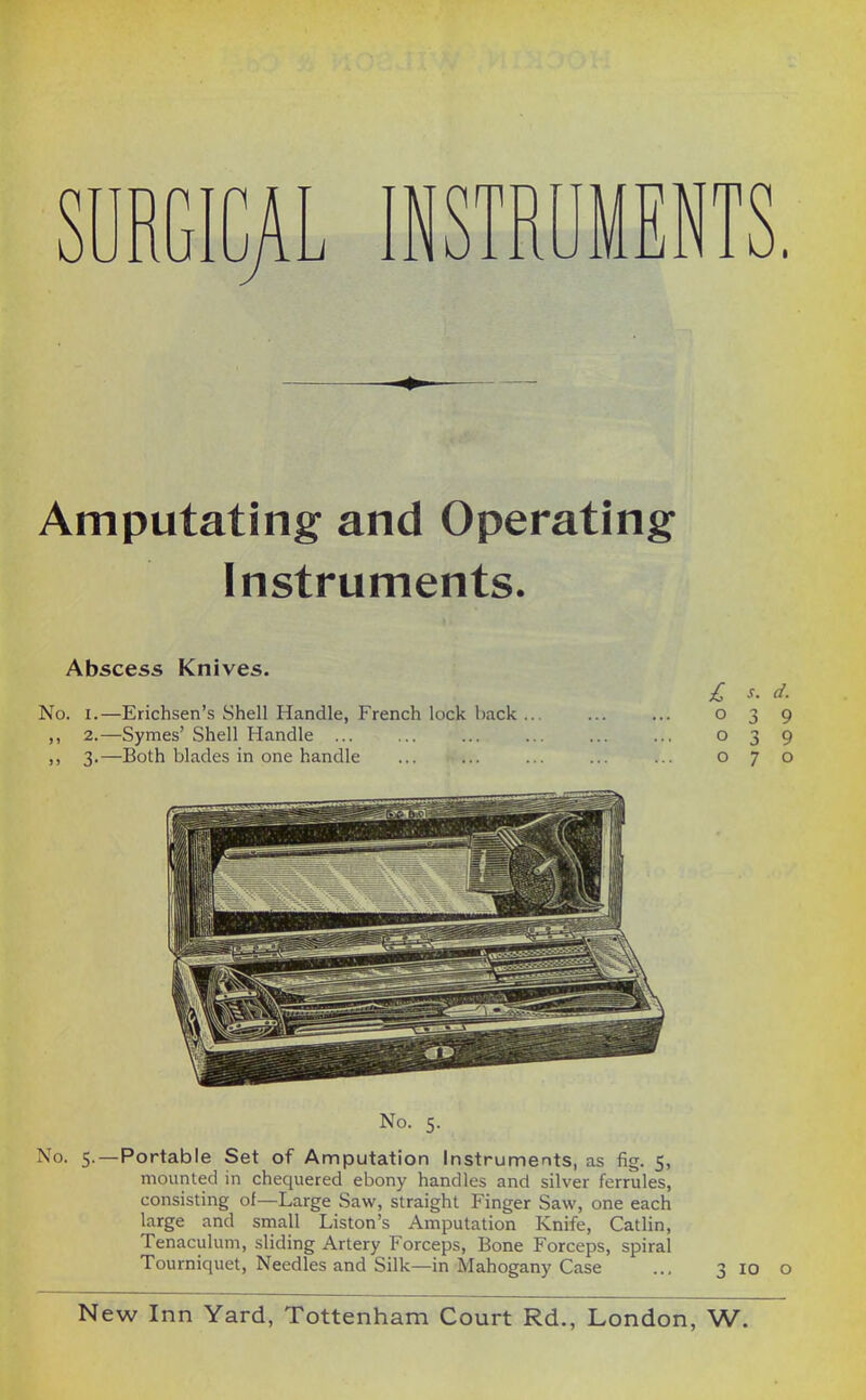 SURGICAL INSTRUMENTS. Amputating and Operating Instruments. Abscess Knives. £ s. d. No. I.—Erichsen's Shell Handle, French lock l)ack ... ... ... 039 ,, 2.—Symes' Shell Handle ... ... ... ... ... ... 039 ,, 3.—Both blades in one handle ... ... ... ... ... 070 No. 5. No. 5.—Portable Set of Amputation Instruments, as fig. 5, mounted in chequered ebony handles and silver ferrules, consisting of—Large Saw, straight Finger Saw, one each large and small Liston's Amputation Knife, Catlin, Tenaculum, sliding Artery Forceps, Bone Forceps, spiral Tourniquet, Needles and Silk—in Mahogany Case ... 3 10 o