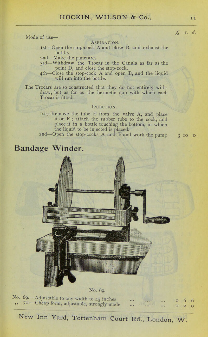 £ s. d. Mode of use— Aspiration. 1st—Open the stop-cock A and close B, and exhaust the bottle. 2nd—Make the puncture. 3rd—Withdraw the Trocar in the Canula as far as the point D, and close the stop-cock. 4th—Close the stop-cock A and open B, and the liquid will run into the bottle. The Trocars are so constructed that they do not entirely with- draw, but as far as the hermetic cup with which each Trocar is fitted. Injection. 1st—Remove the tube E from the valve A, and place it on ¥ ; attach the rubber tube to the cock, and place it in a bottle touching the bottom, in which the liquid to be injected is placed. 2nd—Open the stop-cocks A and B and work the pump Bandage Winder. No. 69. No. 69.—Adjustable to any width to 4^^ inches 70.—Cheap form, adjustable, strongly made 3 ID o 066 020
